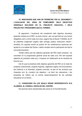 Codi de centre: 07002968
10. INDICADORS QUE HAN DE PERMETRE FER EL SEGUIMENT I
L’AVALUACIÓ DEL GRAU DE COMPLIMENT DELS OBJECTIUS
GENERALS INCLOSOS EN EL PROJECTE EDUCATIU, I DELS
PROJECTES I PROGRAMES QUE EL FORMEN.
El seguiment i l’avaluació del compliment dels objectius educatius
generals inclosos en el PEC es durà a terme : per una part fent-ne una revisió
obligatòria com a mínim cada cinc anys, segons fixa el Decret 119/2002, de 27
de setembre (reglament orgànic dels col·legis públics d’educació infantil i
primària). En aquesta revisió se podran fer les modificacions oportunes per
ajustar-lo a la realitat del Centre i caldrà comptar amb la participació de tota la
comunitat educativa.
També d’altra part els objectius generals del PEC estan presents i se
concreten en la programació general anual de cada curs. Per tant aquests
objectius es prioritzen cada any i s’avaluen en l’elaboració de la memòria de
final de curs.
Cal dir que la presència dels objectius generals del PEC en la resta de
projectes institucionals: projecte lingüístic, reglament orgànic de funcionament,
pla d’atenció a la diversitat, projecte curricular, fa que en les revisions que
d’aquests se’n fa, s’avaluïn els objectius i es facin les valoracions i les
propostes de millora per al normal desenvolupament de les activitats
educatives en el Centre.
11. CONDICIONS EN LES QUALS SERAN REPRESENTATS ELS
ALUMNES, AL CONSELL ESCOLAR DEL CENTRE.
Els alumnes seran representats pels pares en el Consell Escolar.
15
 