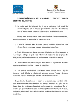Codi de centre: 07002968
2.CARACTERÍSTIQUES DE L’ALUMNAT I CONTEXT SOCIO-
ECONÒMIC DEL CENTRE
1. La major part de l’alumnat és de parla castellana i el català és
únicament per a ells la llengua que s’utilitza a l’escola. Desconeixen
part de les tradicions, costums i cultura pròpia de les nostres illes.
2. Al llarg dels darrers cursos s’ha acollit alumnat d’altres nacionalitats,
aquest percentatge ha augmentat en els darrers anys.
3. L’alumnat presenta poca motivació, ja que l’ambient sociofamiliar que
els envolta no sempre pot recolzar les actuacions escolars.
4. En els diferents grups classe, es donen diferències significatives quant a
nivell d’aprenentatge, la qual cosa determina la necessitat de fer grups de
reforç i un suport especial també per als alumnes d’incorporació tardana.
5. L’alumnat està molt influenciat pels mass media i a vegades en diverses
situacions mostra agressivitat i manca de creativitat.
6. Un nombre considerable d’alumnes prové d’altres barris, alguns
llunyans, i això dificulta la relació dels alumnes fora de l’escola i la seva
possibilitat d’acudir al centre per realitzar activitats extraescolars.
7. Les famílies dels alumnes se situen en un context socio-econòmic mitjà-
baix. Ho exemplifica el fet que es doni una elevada demanda en l’ajuda per als
llibres, és a dir, en beques, la majoria de les quals són concedides. Cal fer
constar que quasi la totalitat dels alumnes aporten el material per als curs,
malgrat en ocasions les editorials han facilitat llibres per alumnes amb dificultat
econòmica.
3
 