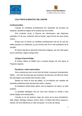 Codi de centre: 07002968
3.ELS TRETS D’IDENTITAT DEL CENTRE
Confessionalitat.
L'escola es manifesta aconfessional per respondre als principis de
respecte i pluralisme religiós de la societat que ens revolta.
S'ha d'intentar donar a l'alumne les informacions més objectives
possibles a fi de que, juntament amb la família, pugui formar els seus propis
criteris.
Encara que el Centre es manifesti aconfessional s'ha de dir que les
festes populars es celebraran, ja que formen part de la vida quotidiana de la
societat.
El Centre atendrà la demanda d'educació religiosa, per part dels pares
que ho sol·liciten, segons atorga la llei.
Llengua d’aprenentatge.
El Centre utilitza el Català com a primera llengua tal com figura al
Projecte Lingüístic.
Pluralisme i valors democràtics.
Com a escola que som no ens hem de limitar a ensenyar coneixements,
hàbits.... ens hem de preocupar per ensenyar als alumnes una sèrie de valors
per aconseguir una societat més humana i justa.
Sempre es triarà la línia del diàleg i la no-violència per resoldre els
possibles problemes entre els alumnes, pares i mestres.
Es treballaran també altres valors, com el respecte a la natura i al medi
ambient.
La pluralitat ideològica s'ha de viure dins l'escola no només a dins
l'àmbit religiós sinó també polític.
L'escola no ha de excloure ningú per raons de la seva procedència,
edat, religió, ideologia, llengua, cultura, ètnia, ni d’altres trets físics, psíquics o
socials i fer de la diferència un valor enriquidor i no motiu de rebuig.
4
 
