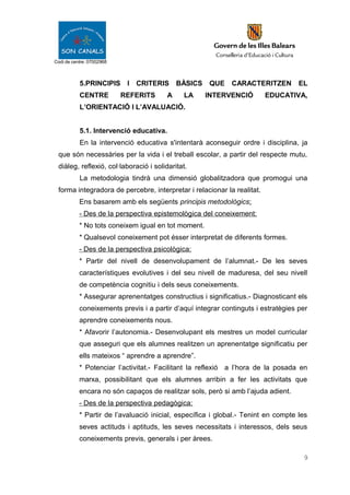 Codi de centre: 07002968
5.PRINCIPIS I CRITERIS BÀSICS QUE CARACTERITZEN EL
CENTRE REFERITS A LA INTERVENCIÓ EDUCATIVA,
L’ORIENTACIÓ I L’AVALUACIÓ.
5.1. Intervenció educativa.
En la intervenció educativa s'intentarà aconseguir ordre i disciplina, ja
que són necessàries per la vida i el treball escolar, a partir del respecte mutu,
diàleg, reflexió, col·laboració i solidaritat.
La metodologia tindrà una dimensió globalitzadora que promogui una
forma integradora de percebre, interpretar i relacionar la realitat.
Ens basarem amb els següents principis metodològics:
- Des de la perspectiva epistemològica del coneixement:
* No tots coneixem igual en tot moment.
* Qualsevol coneixement pot ésser interpretat de diferents formes.
- Des de la perspectiva psicològica:
* Partir del nivell de desenvolupament de l’alumnat.- De les seves
característiques evolutives i del seu nivell de maduresa, del seu nivell
de competència cognitiu i dels seus coneixements.
* Assegurar aprenentatges constructius i significatius.- Diagnosticant els
coneixements previs i a partir d’aquí integrar continguts i estratègies per
aprendre coneixements nous.
* Afavorir l’autonomia.- Desenvolupant els mestres un model curricular
que asseguri que els alumnes realitzen un aprenentatge significatiu per
ells mateixos “ aprendre a aprendre”.
* Potenciar l’activitat.- Facilitant la reflexió a l’hora de la posada en
marxa, possibilitant que els alumnes arribin a fer les activitats que
encara no són capaços de realitzar sols, però si amb l’ajuda adient.
- Des de la perspectiva pedagògica:
* Partir de l’avaluació inicial, específica i global.- Tenint en compte les
seves actituds i aptituds, les seves necessitats i interessos, dels seus
coneixements previs, generals i per àrees.
9
 