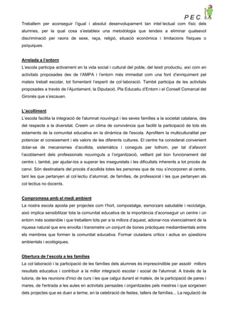 P E C
Treballem per aconseguir l’igual i absolut desenvolupament tan intel·lectual com físic dels
alumnes, per la qual cosa s’estableix una metodologia que tendeix a eliminar qualsevol
discriminació per raons de sexe, raça, religió, situació econòmica i limitacions físiques o
psíquiques.
Arrelada a l’entorn
L’escola participa activament en la vida social i cultural del poble, del teixit productiu, així com en
activitats proposades des de l’AMPA i l’entorn més immediat com una font d’enriquiment pel
mateix treball escolar, tot fomentant l’esperit de col·laboració. També participa de les activitats
proposades a través de l’Ajuntament, la Diputació, Pla Educatiu d’Entorn i el Consell Comarcal del
Gironès que s’escauen.
L’acolliment
L’escola facilita la integració de l'alumnat nouvingut i les seves famílies a la societat catalana, des
del respecte a la diversitat. Creem un clima de convivència que faciliti la participació de tots els
estaments de la comunitat educativa en la dinàmica de l'escola. Aprofitem la multiculturalitat per
potenciar el coneixement i els valors de les diferents cultures. El centre ha considerat convenient
dotar-se de mecanismes d’acollida, sistemàtics i coneguts per tothom, per tal d’afavorir
l’acoblament dels professionals nouvinguts a l’organització, vetllant pel bon funcionament del
centre i, també, per ajudar-los a superar les inseguretats i les dificultats inherents a tot procés de
canvi. Són destinataris del procés d’acollida totes les persones que de nou s’incorporen al centre,
tant les que pertanyen al col·lectiu d’alumnat, de famílies, de professorat i les que pertanyen als
col·lectius no docents.
Compromesa amb el medi ambient
La nostra escola aposta per projectes com l’hort, compostatge, esmorzars saludable i reciclatge,
això implica sensibilitzar tota la comunitat educativa de la importància d’aconseguir un centre i un
entorn més sostenible i que treballem tots per a la millora d’aquest, adonar-nos vivencialment de la
riquesa natural que ens envolta i transmetre un conjunt de bones pràctiques mediambientals entre
els membres que formen la comunitat educativa. Formar ciutadans crítics i actius en qüestions
ambientals i ecològiques.
Obertura de l’escola a les famílies
La col·laboració i la participació de les famílies dels alumnes és imprescindible per assolir millors
resultats educatius i contribuir a la millor integració escolar i social de l'alumnat. A través de la
tutoria, de les reunions d'inici de curs i les que calgui durant el mateix, de la participació de pares i
mares, de l'entrada a les aules en activitats pensades i organitzades pels mestres i que sorgeixen
dels projectes que es duen a terme, en la celebració de festes, tallers de famílies... La regulació de
 