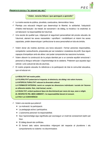 P E C
PRIORITATS ESCOLA “EL GEGANT DEL REC”
“ Volem nens/es feliços i que aprenguin a aprendre”
 La nostra escola és pública, pluralista, coeducativa, democràtica i laica.
 Planteja una educació integral que desenvolupi la llibertat, la solidaritat, l’adquisició
d’hàbits intel·lectuals i de treball, de raonament i de diàleg, la iniciativa i la creativitat, la
col·laboració i la responsabilitat de l’alumnat.
 Una escola de qualitat que, mitjançant el seguiment personalitzat del procés educatiu de
l’alumnat, atenent les seves necessitats i aprofitant i rendibilitzant al màxim les seves
capacitats, pretén desenvolupar i perfeccionar la seva personalitat en tots els àmbits.
 Volem donar als nostres alumnes una bona educació i formar persones responsables,
competents i autosuficients, preparades per ser ciutadans i ciutadanes de profit. Que siguin
capaços d’empatitzar amb els altres i així poder comprendre les reaccions humanes.
 Volem afavorir la construcció de la pròpia identitat per a un correcte equilibri emocional i
personal.La llengua vehicular i d’aprenentatge és la catalana. Pretenem que aquesta sigui
vehicle i unió cultural de tots els alumnes.
 El nostre projecte educatiu fa referència a la participació de tota la comunitat educativa,
que vol educar en:
LA REALITAT del nostre poble .
LA PLURALITAT potenciant el respecte, la tolerància, els diàleg i els valors humans.
LA INTERCULTURALITAT valorant la diversitat cultural.
LA FORMACIÓ INTEGRAL tenint en compte les dimensions individuals i socials de l’alumne
en diferents àmbits: físic, intel·lectual, social…
LA IGUALTAT, evitant qualsevol tipus de discriminació per raons de raça, sexe o religió.
EL RESPECTE PEL MEDI AMBIENT, i la responsabilitat davant el consum.
LA PAU I LA CONVIVÈNCIA
 Volem una escola que potenciï:
 La motivació i la participació.
 La pedagogia activa i participativa.
 L’autonomia personal i la responsabilitat.
 Que l’aprenentatge sigui significatiu per aconseguir un nivell de coneixement òptim pel
futur.
 El diàleg davant els conflictes.
 El foment dels valors democràtics mitjançant del respecte al pluralisme i els
comportaments no violents i no discriminadors
 