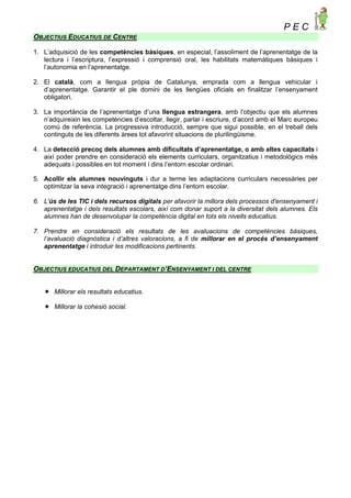 P E C
OBJECTIUS EDUCATIUS DE CENTRE
1. L’adquisició de les competències bàsiques, en especial, l’assoliment de l’aprenentatge de la
lectura i l’escriptura, l’expressió i comprensió oral, les habilitats matemàtiques bàsiques i
l’autonomia en l’aprenentatge.
2. El català, com a llengua pròpia de Catalunya, emprada com a llengua vehicular i
d’aprenentatge. Garantir el ple domini de les llengües oficials en finalitzar l’ensenyament
obligatori.
3. La importància de l’aprenentatge d’una llengua estrangera, amb l’objectiu que els alumnes
n’adquireixin les competències d’escoltar, llegir, parlar i escriure, d’acord amb el Marc europeu
comú de referència. La progressiva introducció, sempre que sigui possible, en el treball dels
continguts de les diferents àrees tot afavorint situacions de plurilingüisme.
4. La detecció precoç dels alumnes amb dificultats d’aprenentatge, o amb altes capacitats i
així poder prendre en consideració els elements curriculars, organitzatius i metodològics més
adequats i possibles en tot moment i dins l’entorn escolar ordinari.
5. Acollir els alumnes nouvinguts i dur a terme les adaptacions curriculars necessàries per
optimitzar la seva integració i aprenentatge dins l’entorn escolar.
6. L'ús de les TIC i dels recursos digitals per afavorir la millora dels processos d'ensenyament i
aprenentatge i dels resultats escolars, així com donar suport a la diversitat dels alumnes. Els
alumnes han de desenvolupar la competència digital en tots els nivells educatius.
7. Prendre en consideració els resultats de les avaluacions de competències bàsiques,
l’avaluació diagnòstica i d’altres valoracions, a fi de millorar en el procés d’ensenyament
aprenentatge i introduir les modificacions pertinents.
OBJECTIUS EDUCATIUS DEL DEPARTAMENT D’ENSENYAMENT I DEL CENTRE
 Millorar els resultats educatius.
 Millorar la cohesió social.
 