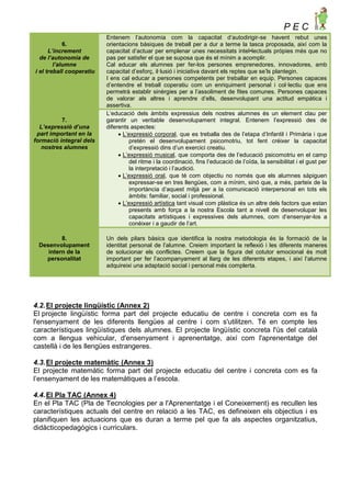 P E C
6.
L’increment
de l’autonomia de
l’alumne
i el treball cooperatiu
Entenem l’autonomia com la capacitat d’autodirigir-se havent rebut unes
orientacions bàsiques de treball per a dur a terme la tasca proposada, així com la
capacitat d’actuar per emplenar unes necessitats intel•lectuals pròpies més que no
pas per satisfer el que se suposa que és el mínim a acomplir.
Cal educar els alumnes per fer-los persones emprenedores, innovadores, amb
capacitat d’esforç, il·lusió i iniciativa davant els reptes que se’ls plantegin.
I ens cal educar a persones competents per treballar en equip. Persones capaces
d’entendre el treball coperatiu com un enriquiment personal i col·lectiu que ens
permetrà establir sinèrgies per a l’assoliment de fites comunes. Persones capaces
de valorar als altres i aprendre d’ells, desenvolupant una actitud empàtica i
assertiva.
7.
L’expressió d’una
part important en la
formació integral dels
nostres alumnes
L’educació dels àmbits expressius dels nostres alumnes és un element clau per
garantir un veritable desenvolupament integral. Entenem l’expressió des de
diferents aspectes:
 L’expressió corporal, que es treballa des de l’etapa d’Infantil i Primària i que
pretén el desenvolupament psicomotriu, tot fent créixer la capacitat
d’expressió dins d’un exercici creatiu.
 L’expressió musical, que comporta des de l’educació psicomotriu en el camp
del ritme i la coordinació, fins l’educació de l’oïda, la sensibilitat i el gust per
la interpretació i l’audició.
 L’expressió oral, que té com objectiu no només que els alumnes sàpiguen
expressar-se en tres llengües, com a mínim, sinó que, a més, parteix de la
importància d’aquest mitjà per a la comunicació interpersonal en tots els
àmbits: familiar, social i professional.
 L’expressió artística tant visual com plàstica és un altre dels factors que estan
presents amb força a la nostra Escola tant a nivell de desenvolupar les
capacitats artístiques i expressives dels alumnes, com d’ensenyar-los a
conèixer i a gaudir de l’art.
8.
Desenvolupament
intern de la
personalitat
Un dels pilars bàsics que identifica la nostra metodologia és la formació de la
identitat personal de l’alumne. Creiem important la reflexió i les diferents maneres
de solucionar els conflictes. Creiem que la figura del cotutor emocional és molt
important per fer l’acompanyament al llarg de les diferents etapes, i així l’alumne
adquireixi una adaptació social i personal més complerta.
4.2.El projecte lingüístic (Annex 2)
El projecte lingüístic forma part del projecte educatiu de centre i concreta com es fa
l'ensenyament de les diferents llengües al centre i com s'utilitzen. Té en compte les
característiques lingüístiques dels alumnes. El projecte lingüístic concreta l'ús del català
com a llengua vehicular, d'ensenyament i aprenentatge, així com l'aprenentatge del
castellà i de les llengües estrangeres.
4.3.El projecte matemàtic (Annex 3)
El projecte matemàtic forma part del projecte educatiu del centre i concreta com es fa
l’ensenyament de les matemàtiques a l’escola.
4.4.El Pla TAC (Annex 4)
En el Pla TAC (Pla de Tecnologies per a l'Aprenentatge i el Coneixement) es recullen les
característiques actuals del centre en relació a les TAC, es defineixen els objectius i es
planifiquen les actuacions que es duran a terme pel que fa als aspectes organitzatius,
didàcticopedagògics i curriculars.
 