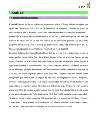 P E C
1. CONTEXT
1.1. Història i contextualització
L’escola El Gegant del Rec és un Centre d’ensenyament Infantil i Primària de titularitat pública que
depèn del Departament d’Educació de la Generalitat de Catalunya. L’escola va entrar en
funcionament el 2004. L’escola en un inici havia de ser la tercera llar d’infants pública del poble.
Està situada al municipi de Salt, concretament al Pla de Salt. El terme municipal de Salt, amb una
extensió de 6,6092 km2
, és un dels més menuts de les comarques gironines. Els seus límits
geogràfics són: pel nord, amb el municipi de Sant Gregori; a l'est, amb Santa Eugènia de Ter,
Girona i Palau Sacosta; al sud, Vilablareix, i finalment, per l'oest, Bescanó.
La cultura de l’aigua és indestriable del poble de Salt. La seva gent, des de fa molt de temps, va
saber aprofitar l’aigua (del riu Ter i de la Sèquia Monar): primer per al conreu, després per als
molins i finalment per a la indústria. Salt, durant molt de temps va ser una zona de pas fins que a
mitjans del segle XIX, la indústria tèxtil va comportar un important creixement demogràfic provinent
de les comarques gironines. Però el canvi més transcendental comença en la dècada dels anys 60
i 70 amb una onada migratòria interna o del propi país. L’impacte d’aquella primera onada
immigratòria que arribava amb un projecte de vida nou i esperançador que topava, a vegades,
amb una realitat cultural diferent, poc a poc es va normalitzar assolint uns nivells de convivència
esplèndids en la majoria de casos. Tanmateix, des de finals del segle XX, Salt ha sofert una altra
onada migratòria de població extracomunitària que ha portat la multiculturalitat a la vila. A dia
d’avui, segons les dades del Padró Municipal de 2016, dels 29.404 habitants empadronats a Salt,
18.409 són de nacionalitat espanyola ,769 de la resta de la unió europea, 180 Resta d’Europa,
7.644 d’Àfrica, 1.181 d’Amèrica del Nord i Central, 503 d’Amèrica del Sud i 718 d’ Àsia i Oceania,
un total de 10.995 habitants són estrangers (és a dir, el 37’40% de la població).
 