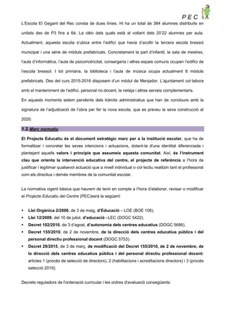 P E C
L’Escola El Gegant del Rec consta de dues línies. Hi ha un total de 384 alumnes distribuïts en
unitats des de P3 fins a 6è. La ràtio dels quals està al voltant dels 20’22 alumnes per aula.
Actualment, aquesta escola s’ubica entre l’edifici que havia d’acollir la tercera escola bressol
municipal i una sèrie de mòduls prefabricats. Concretament la part d’infantil, la sala de mestres,
l’aula d’informàtica, l’aula de psicomotricitat, consergeria i altres espais comuns ocupen l’edifici de
l’escola bressol. I tot primària, la biblioteca i l’aula de música ocupa actualment 8 mòduls
prefabricats. Des del curs 2015-2016 disposem d’un mòdul de Menjador. L’ajuntament col·labora
amb el manteniment de l’edifici, personal no docent, la neteja i altres serveis complementaris.
En aquests moments estem pendents dels tràmits administratius que han de concloure amb la
signatura de l’adjudicació de l’obra per fer la nova escola, que es preveu la seva construcció al
2020.
1.2.Marc normatiu
El Projecte Educatiu és el document estratègic marc per a la institució escolar, que ha de
formalitzar i concretar les seves intencions i actuacions, dotant-la d'una identitat diferenciada i
plantejant aquells valors i principis que assumeix aquesta comunitat. Així, és l’instrument
clau que orienta la intervenció educativa del centre, el projecte de referència a l’hora de
justificar i legitimar qualsevol actuació que a nivell individual o col·lectiu realitzin tant el professorat
com els directius i demés membres de la comunitat escolar.
La normativa vigent bàsica que haurem de tenir en compte a l’hora d’elaborar, revisar o modificar
el Projecte Educatiu del Centre (PEC)serà la següent:
 Llei Orgànica 2/2006, de 3 de maig, d’Educació – LOE (BOE 106).
 Llei 12/2009, del 10 de juliol, d’educació –LEC (DOGC 5422).
 Decret 102/2010, de 3 d’agost, d’autonomia dels centres educatius (DOGC 5686).
 Decret 155/2010, de 2 de novembre, de la direcció dels centres educatius públics i del
personal directiu professional docent (DOGC 5753).
 Decret 29/2015, de 3 de març, de modificació del Decret 155/2010, de 2 de novembre, de
la direcció dels centres educatius públics i del personal directiu professional docent:
articles 1 (procés de selecció de directors), 2 (habilitacions i acreditacions directors) i 3 (procés
selecció 2019).
Decrets reguladors de l'ordenació curricular i les ordres d'avaluació consegüents:
 