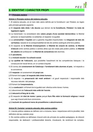 P E C
2. IDENTITAT I CARÀCTER PROPI
2.1.Principis rectors
Article 2. Principis rectors del sistema educatiu
1. El sistema educatiu, en el marc dels valors definits per la Constitució i per l’Estatut, es regeix
pels principis generals següents:
a) El respecte dels drets i els deures que deriven de la Constitució, l’Estatut i la resta de
legislació vigent.
b) La transmissió i la consolidació dels valors propis d’una societat democràtica: la llibertat
personal, la responsabilitat, la solidaritat, el respecte i la igualtat.
c) La universalitat i l’equitat com a garantia d’igualtat d’oportunitats i la integració de tots els
col·lectius, basada en la coresponsabilitat de tots els centres sostinguts amb fons públics.
d) El respecte de la llibertat d’ensenyament, la llibertat de creació de centres, la llibertat
d’elecció entre centres públics o centres altres que els creats pels poders públics, la llibertat
de càtedra del professorat i la llibertat de consciència dels alumnes.
e) El pluralisme.
f) La inclusió escolar i la cohesió social.
g) La qualitat de l’educació, que possibilita l’assoliment de les competències bàsiques i la
consecució de l’excel·lència, en un context d’equitat.
h) El conreu del coneixement de Catalunya i l’arrelament dels alumnes al país, i el respecte a
la convivència.
i) El respecte i el coneixement del propi cos.
j) El foment de la pau i el respecte dels drets humans.
k) El respecte i la preservació del medi ambient i el gaudi respectuós i responsable dels
recursos naturals i del paisatge.
l) El foment de l’emprenedoria.
m) La coeducació i el foment de la igualtat real i efectiva entre dones i homes.
n) L’afavoriment de l’educació més enllà de l’escola.
o) L’educació al llarg de la vida.
p) El respecte del dret de mares i pares perquè llurs fills rebin la formació religiosa i moral
que vagi d’acord amb llurs conviccions.
q) L’exclusió de qualsevol mena de proselitisme o adoctrinament.
Article 93. Caràcter i projecte educatiu dels centres públics
2. L’escola pública catalana es defineix com a inclusiva, laica i respectuosa amb la pluralitat, trets
definidors del seu caràcter propi.
3. Els centres públics es defineixen d’acord amb els principis de qualitat pedagògica, de direcció
responsable, de dedicació i professionalitat docents, d’avaluació, de rendiment de comptes,
 