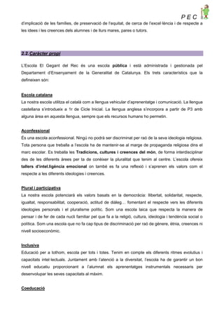 P E C
d’implicació de les famílies, de preservació de l’equitat, de cerca de l’excel·lència i de respecte a
les idees i les creences dels alumnes i de llurs mares, pares o tutors.
2.2.Caràcter propi
L’Escola El Gegant del Rec és una escola pública i està administrada i gestionada pel
Departament d’Ensenyament de la Generalitat de Catalunya. Els trets característics que la
defineixen són:
Escola catalana
La nostra escola utilitza el català com a llengua vehicular d’aprenentatge i comunicació. La llengua
castellana s’introdueix a 1r de Cicle Inicial. La llengua anglesa s’incorpora a partir de P3 amb
alguna àrea en aquesta llengua, sempre que els recursos humans ho permetin.
Aconfessional
És una escola aconfessional. Ningú no podrà ser discriminat per raó de la seva ideologia religiosa.
Tota persona que treballa a l’escola ha de mantenir-se al marge de propaganda religiosa dins el
marc escolar. Es treballa les Tradicions, cultures i creences del món, de forma interdisciplinar
des de les diferents àrees per ta de conèixer la pluralitat que tenim al centre. L’escola ofereix
tallers d’intel.ligència emocional on també es fa una reflexió i s’aprenen els valors com el
respecte a les diferents ideologies i creences.
Plural i participativa
La nostra escola potenciarà els valors basats en la democràcia: llibertat, solidaritat, respecte,
igualtat, responsabilitat, cooperació, actitud de diàleg… fomentant el respecte vers les diferents
ideologies personals i el pluralisme polític. Som una escola laica que respecta la manera de
pensar i de fer de cada nucli familiar pel que fa a la religió, cultura, ideologia i tendència social o
política. Som una escola que no fa cap tipus de discriminació per raó de gènere, ètnia, creences ni
nivell socioeconòmic.
Inclusiva
Educació per a tothom, escola per tots i totes. Tenim en compte els diferents ritmes evolutius i
capacitats intel·lectuals. Juntament amb l’atenció a la diversitat, l’escola ha de garantir un bon
nivell educatiu proporcionant a l’alumnat els aprenentatges instrumentals necessaris per
desenvolupar les seves capacitats al màxim.
Coeducació
 