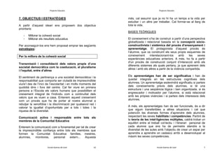Projecte Educatiu

Projecte Educatiu

7. OBJECTIUS I ESTRATÈGIES
A partir d’aquest ideari ens proposem dos objectius
prioritaris:

més, cal assumir que ja no hi ha un temps a la vida per
estudiar i un altre per treballar. Cal formar-se al llarg de
tota la vida.
BASES TEÒRIQUES

-

Millorar la cohesió social
Millorar els resultats educatius

Per aconseguir-los ens hem proposat emprar les següents
estratègies:
Per la millora de la cohesió social
Transmissió i consolidació dels valors propis d’una
societat democràtica com la coeducació, el pluralisme
i l’equitat, entre d’altres
El sentiment de pertinença a una societat democràtica i la
responsabilitat que comporta ser ciutadà és imprescindible
viure’l des de l’inici de l’escolaritat i en molts moments del
quotidià dins i fora del centre. Cal fer viure en primera
persona a l’Escola els valors humans que possibiliten el
creixement integral de l'individu com a continuïtat dels
valors que es viuen a casa. Entenem aquest creixement
com un procés que ha de portar al nostre alumnat a
rebutjar la xenofòbia i la discriminació per qualsevol raó i
valorar la igualtat d’oportunitats per a tots i totes i la
riquesa de la diversitat.

El coneixement s’ha de construir a partir d’una perspectiva
globalitzada i relacional basada en la concepció sòcioconstructivista i sistèmica del procés d’ensenyament i
aprenentatge. El protagonista d’aquest procés és
l’alumne, que va construint els seus propis esquemes de
coneixement
interelacionant-los
amb
les
seves
experiències educatives anteriors. A més, ho fa a partir
d'un procés de construcció conjunt d’interacció amb els
diferents sistemes als quals pertany, ja que aprenem dels
altres i amb els altres a partir de la vivència compartida.
Els aprenentatges han de ser significatius i han de
quedar integrats en les estructures cognitives dels
alumnes. Un aprenentatge esdevindrà significatiu si parteix
dels coneixements previs dels alumnes, si té una
estructura i una seqüència lògica i ben organitzada, si és
engrescador i motivador per l’alumne, si està relacionat
amb les pròpies vivències i si parteix dels interessos dels
alumnes.

Entenem la comunicació com a fonamental per tal de crear
la imprescindible confiança entre tots els membres que
formen la Comunitat Educativa: famílies, mestres,
alumnes,
monitores,
personal
extern...
Aquesta

A més, els aprenentatges han de ser funcionals, és a dir
que siguin transferibles a altres situacions i cal que
potenciïn les diverses formes d’aprendre dels alumnes,
respectant les seves habilitats i competències. Partint de
la teoria de les intel·ligències múltiples, caldrà trobar un
equilibri entre el treball col·lectiu i l’itinerari personal de
cada alumne que ens ha de permetre atendre a la
diversitat de les aules amb l’objectiu de crear un espai per
aprendre a aprendre on cadascú arribi a desenvolupar al
màxim les seves competències.

Escola Guerau de Liost

Escola Guerau de Liost

Comunicació activa i responsable entre tots els
membres de la Comunitat Educativa

10

7

 