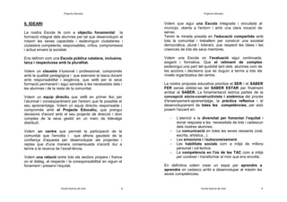 Projecte Educatiu

Projecte Educatiu

La nostra Escola té com a objectiu fonamental la
formació integral dels alumnes per tal que desenvolupin al
màxim les seves capacitats i esdevinguin ciutadanes i
ciutadans competents, responsables, crítics, compromesos
i actius envers la societat.

Volem que sigui una Escola integrada i vinculada al
municipi, oberta a l'entorn i amb una clara vocació de
servei.
Tenim la mirada posada en l'educació compartida amb
tota la comunitat i treballem per construir una societat
democràtica, plural i tolerant, que respecti les idees i les
creences de tots els seus membres.

6. IDEARI

Ens definim com una Escola pública catalana, inclusiva,
laica i respectuosa amb la pluralitat.
Volem un claustre il·lusionat i professional, compromès
amb la qualitat pedagògica i que exerceixi la tasca docent
amb responsabilitat i exigència, que vetlli per la seva
formació permanent i sigui sensible a les necessitats dels i
les alumnes i de la resta de la comunitat.
Volem un equip directiu que vetlli en primer lloc per
l’alumnat i conseqüentment per l'entorn que fa possible el
seu aprenentatge. Volem un equip directiu responsable i
compromès amb el Projecte Educatiu, que prengui
decisions d'acord amb el seu projecte de direcció i doni
comptes de la seva gestió en un marc de lideratge
distribuït.
Volem un centre que permeti la participació de la
comunitat que l'envolta i que alhora gaudeixi de la
confiança d'aquesta per desenvolupar els projectes i
reptes que d'una manera consensuada s'acordi dur a
terme a la recerca de l’excel·lència.

Volem una Escola on l'avaluació sigui continuada,
exigent i formativa. Que el retiment de comptes
esdevingui una part del quotidià tant dels alumnes com de
les accions i decisions que es duguin a terme a tots els
nivells organitzatius del centre.
La nostra proposta educativa prioritza el SER i el SABER
FER sense oblidar-se del SABER ESTAR per finalment
arribar al SABER. La fonamentació teòrica parteix de la
concepció sòcio-constructivista i sistèmica del procés
d'ensenyament-aprenentatge, la pràctica reflexiva i el
desenvolupament de totes les competències, per això
posem l'accent en:
-

-

Volem una relació entre tots els sectors propera i franca
on el diàleg, el respecte i la coresponsabilitat en siguin el
fonament i preservi l’equitat.

Escola Guerau de Liost

8

L’atenció a la diversitat per fomentar l’equitat i
donar resposta a les necessitats de tots i cadascun
dels nostres alumnes.
La comunicació en totes les seves vessants (oral,
escrita, artística...).
Les emocions i l'autoconeixement.
Les habilitats socials com a mitjà de millora
personal i col·lectiva.
La competència en l'ús de les TAC com a mitjà
per conèixer i transformar el món que ens envolta.

En definitiva volem crear un espai per aprendre a
aprendre on cadascú arribi a desenvolupar al màxim les
seves competències.

Escola Guerau de Liost

9

 