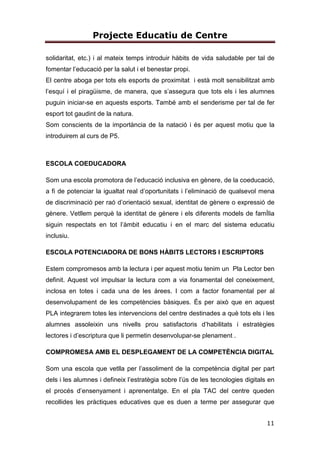 Projecte Educatiu de Centre
11
solidaritat, etc.) i al mateix temps introduir hàbits de vida saludable per tal de
fomentar l’educació per la salut i el benestar propi.
El centre aboga per tots els esports de proximitat i està molt sensibilitzat amb
l’esquí i el piragüisme, de manera, que s’assegura que tots els i les alumnes
puguin iniciar-se en aquests esports. També amb el senderisme per tal de fer
esport tot gaudint de la natura.
Som conscients de la importància de la natació i és per aquest motiu que la
introduirem al curs de P5.
ESCOLA COEDUCADORA
Som una escola promotora de l’educació inclusiva en gènere, de la coeducació,
a fi de potenciar la igualtat real d’oportunitats i l’eliminació de qualsevol mena
de discriminació per raó d’orientació sexual, identitat de gènere o expressió de
gènere. Vetllem perquè la identitat de gènere i els diferents models de famÍlia
siguin respectats en tot l’àmbit educatiu i en el marc del sistema educatiu
inclusiu.
ESCOLA POTENCIADORA DE BONS HÀBITS LECTORS I ESCRIPTORS
Estem compromesos amb la lectura i per aquest motiu tenim un Pla Lector ben
definit. Aquest vol impulsar la lectura com a via fonamental del coneixement,
inclosa en totes i cada una de les àrees. I com a factor fonamental per al
desenvolupament de les competències bàsiques. És per això que en aquest
PLA integrarem totes les intervencions del centre destinades a què tots els i les
alumnes assoleixin uns nivells prou satisfactoris d’habilitats i estratègies
lectores i d’escriptura que li permetin desenvolupar-se plenament .
COMPROMESA AMB EL DESPLEGAMENT DE LA COMPETÈNCIA DIGITAL
Som una escola que vetlla per l’assoliment de la competència digital per part
dels i les alumnes i defineix l’estratègia sobre l’ús de les tecnologies digitals en
el procés d’ensenyament i aprenentatge. En el pla TAC del centre queden
recollides les pràctiques educatives que es duen a terme per assegurar que
 