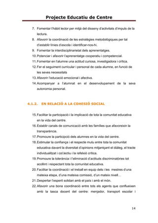 4
1.CONTEXT
L’escola Àngel Serafí i Casanovas està situada al municipi de Sort (comarca
del Pallars Sobirà), a la zona alta, Carrer Sant Ot s/n. Fou construïda fa uns 35
anys i porta el nom de la persona que va fer la donació dels terrenys.
Actualment és un edifici totalment reformat, ampliat i inaugurat el curs 2015-
2016. L’escola és l´únic centre educatiu de la població.
L’escola rep alumnat d’alguns municipis que pertanyen al terme municipal de
Sort com p.ex. La Bastida, Llessui, Bressui, Enviny, Pujalt, Montardit de
Baix…així com de Gerri de la Sal.
Segons indicadors de centre la quasi totalitat de la població escolar provés de
famílies integrades al poble, treballadors i treballadores en actiu, de diferent
nivell sociocultural. L’índex d’immigració a l’escola és molt baix.
El nivel econòmic es pot dir que és mitjà-alt , hi ha pocs alumnes que
gaudeixen d’ajuts per l’asquisició de llibres de text i material didàctic
complementari així com ajuts de menjador.
Els índex de diversitat que ens donen els indicadors de centre també són
baixos.
2. PRINCIPIS RECTORS (LEC)
L’escola es regeix pels principis rectors que marca l’article 2 de la LEC, Llei
d’Educació 12/2009, de 10 de juliol.
a) El respecte dels drets i els deures que es deriven de la Constitució, l’Estatut i
la resta de la legislació vigent.
b) La transmissió i la consolidació dels valors propis d’una societat
democràtica:
la llibertat personal, la responsabilitat, la solidaritat, el respecte i la igualtat.
 