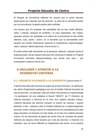 Projecte Educatiu de Centre
16
El Projecte de convivència reflecteix les accions que el centre educatiu
desenvolupa per capacitar tots els alumnes i la resta de la comunitat escolar
per a la convivència i la gestió positiva dels conflictes.
Les accions que s’hi proposen són abordades des de tres nivells diferents:
valors i actituds, resolució de conflictes i el marc organitzatiu. Així mateix,
aquestes accions van adreçades a la millora de la convivència en tres àmbits
diferents, aula, centre i entorn, en el benentès que la permeabilitat entre
aquests tres àmbits d'intervenció afavoreix la transferència d'aprenentatges,
valors, actituds i hàbits relacionals. (Veure Annex 1).
El nostre centre està compromès en la prevenció, detecció i actuació contra el
bullying escolar i és per aquest motiu que hem començat a realitzar un Projecte
d’innovació anomenat #aquiproubullying que durarà tres anys i que
començarem a aplicar el tercer any .
6.INCLUSIÓ I ATENCIÓ A LA
DIVERSITAT.CRITERIS
6.1. PROJECTE D’ATENCIÓ A LA DIVERSITAT (Veure Annex 7)
L'atenció educativa dels alumnes es regeix pel principi d'inclusió, i es defineixen
els criteris d'organització pedagògica que han de facilitar l'atenció educativa de
tots els alumnes i, en particular, dels que troben més barreres en l'aprenentatge
i la participació, tal com estableix el Decret 150/2017, de 17 d'octubre, de
l'atenció educativa a l'alumnat en el marc d'un sistema educatiu inclusiu.
L'atenció educativa als alumnes comprèn el conjunt de mesures i suports
destinats a tots i cadascun amb la finalitat d'afavorir-ne el desenvolupament
personal i social i perquè avancin en l'assoliment de les competències de cada
etapa educativa i la transició a la vida adulta, en el marc d'un sistema educatiu
inclusiu. En els documents de gestió del centre s'han de concretar els acords
referents als objectius d'èxit educatiu per a tots els alumnes i a l'atenció a la
diversitat i que cal veure reflectits en l'organització del centre i en la pràctica
 