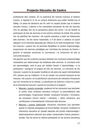 Projecte Educatiu de Centre
17
professional dels mestres. En la publicació De l'escola inclusiva al sistema
inclusiu, a l'apartat 6, hi ha un conjunt d'elements que pretén facilitar-nos el
diàleg i la presa de decisions per fer camí en aquest procés cap al sistema
educatiu inclusiu. L'atenció a les necessitats educatives de tots els alumnes
s'ha de plantejar des de la perspectiva global del centre i ha de facilitar la
participació de tots els alumnes en els entorns ordinaris de treball. Els centres
han de planificar les mesures i els suports educatius a partir de l'observació
dels alumnes i de les seves necessitats, a fi de donar a cadascú el suport
adequat i en la intensitat adequada per millorar-ne el nivell competencial. Totes
les mesures i suports han de permetre flexibilitzar el context d'aprenentatge,
proporcionar als alumnes estratègies per minimitzar les barreres de l'entorn i
garantir el benestar emocional, la convivència i el compromís de tota la
comunitat educativa.
Cal garantir que els contextos escolars ofereixen les condicions d'aprenentatge
necessàries per desenvolupar les fortaleses dels alumnes, la vinculació amb
els aprenentatges, amb el grup per facilitar l'accés a l'aprenentatge i a la
participació i assegurar el progres de tots els alumnes. La concreció de les
mesures i suports ha de quedar recollida en els plans de suport individualitzats
(PI), sempre que se n'elaborin; hi ha de constar una previsió temporal de les
mesures i els suports i en la planificació cal preveure els indicadors d'avaluació
que han d'orientar-ne la retirada. La planificació de l'atenció a l'alumne a partir
de la intensitat de mesures i suports es concreta en el següent:
• Mesures i suports universals: qualsevol de les actuacions que permeten
al centre crear contextos educatius inclusius: la personalització dels
aprenentatges, l'organització flexible, l'avaluació formativa i formadora,
els processos d'acció tutorial i orientació, i altres actuacions que
contribueixen a l'escolarització i l'educació dels alumnes.
• Mesures i suports addicionals: actuacions educatives que permeten
ajustar la resposta pedagògica de forma flexible i temporal, focalitzant la
intervenció educativa en aquells aspectes del procés d'aprenentatge i
desenvolupament personal que poden comprometre l'avenç personal i
escolar. Han de cercar la màxima participació en les accions educatives
 
