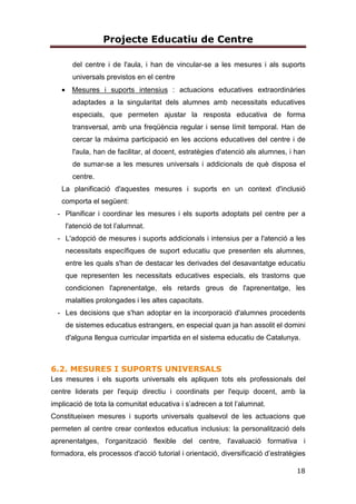 Projecte Educatiu de Centre
18
del centre i de l'aula, i han de vincular-se a les mesures i als suports
universals previstos en el centre
• Mesures i suports intensius : actuacions educatives extraordinàries
adaptades a la singularitat dels alumnes amb necessitats educatives
especials, que permeten ajustar la resposta educativa de forma
transversal, amb una freqüència regular i sense límit temporal. Han de
cercar la màxima participació en les accions educatives del centre i de
l'aula, han de facilitar, al docent, estratègies d'atenció als alumnes, i han
de sumar-se a les mesures universals i addicionals de què disposa el
centre.
La planificació d'aquestes mesures i suports en un context d'inclusió
comporta el següent:
- Planificar i coordinar les mesures i els suports adoptats pel centre per a
l'atenció de tot l’alumnat.
- L'adopció de mesures i suports addicionals i intensius per a l'atenció a les
necessitats específiques de suport educatiu que presenten els alumnes,
entre les quals s'han de destacar les derivades del desavantatge educatiu
que representen les necessitats educatives especials, els trastorns que
condicionen l'aprenentatge, els retards greus de l'aprenentatge, les
malalties prolongades i les altes capacitats.
- Les decisions que s'han adoptar en la incorporació d'alumnes procedents
de sistemes educatius estrangers, en especial quan ja han assolit el domini
d'alguna llengua curricular impartida en el sistema educatiu de Catalunya.
6.2. MESURES I SUPORTS UNIVERSALS
Les mesures i els suports universals els apliquen tots els professionals del
centre liderats per l'equip directiu i coordinats per l'equip docent, amb la
implicació de tota la comunitat educativa i s’adrecen a tot l’alumnat.
Constitueixen mesures i suports universals qualsevol de les actuacions que
permeten al centre crear contextos educatius inclusius: la personalització dels
aprenentatges, l'organització flexible del centre, l'avaluació formativa i
formadora, els processos d'acció tutorial i orientació, diversificació d’estratègies
 