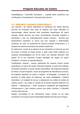 Projecte Educatiu de Centre
5
c) La universalitat i l’equitat com a garantia d’igualtat d’oportunitats i la
integració
de tots els col·lectius, basada en la coresponsabilitat de tots els centres
sostinguts amb fons públics.
d) El respecte de la llibertat d’ensenyament, la llibertat de creació de centres, la
llibertat d’elecció de centres públics o altres centres que els creats pels poders
públics, la llibertat de càtedra del professorat i la llibertat de consciència dels
alumnes.
e) El pluralisme.
f) La inclusió escolar i la cohesió social.
g) La qualitat de l’educació, que possibilita l’assoliment de les competències
bàsiques i la consecució de l’excel·lència, en un context d’equitat.
h) El conreu del coneixement de Catalunya i l’arrelament dels alumnes al país, i
el respecte a la convivència.
i) El respecte i el coneixement del propi cos.
j) El foment de la pau i el respecte dels drets humans.
k) El respecte i la preservació del medi ambient i el gaudi respectuós i
responsable dels recursos naturals i del paisatge.
l) El foment de l’emprenedoria.
m) La coeducació i el foment de la igualtat real i efectiva entre dones i homes.
n) L’afavoriment de l’educació més enllà de l’escola.
o) L’educació al llarg de la vida.
p) L’exclusió de qualsevol mena de proselitisme o adoctrinament.
3.TRETS D’IDENTITAT
3.1. MISSIÓ I VISIÓ
Tenim com a missió, el desenvolupament integral del nostre alumnat, oferint
 