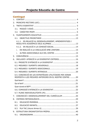 Projecte Educatiu de Centre
2
Contingut
1. CONTEXT ..................................................................................... 4
2. PRINCIPIS RECTORS (LEC)............................................................. 4
3. TRETS D’IDENTITAT ...................................................................... 5
3.1. MISSIÓ I VISIÓ....................................................................... 5
3.2. CARÀCTER PROPI .................................................................... 6
4. PLANTEJAMENTS EDUCATIUS ........................................................13
4.1. OBJECTIUS PRIORITARIS ........................................................13
4.1.1. EN RELACIÓ AL DESENVOLUPAMENT, APRENENTATGES I
RESULTATS ACADÈMICS DELS ALUMNES ........................................13
4.1.2. EN RELACIÓ A LA COHESIÓ SOCIAL ....................................14
i. EN REALCIÓ A LA VINCULACIÓ AMB L’ENTORN ..........................15
i. ALTRES ADDICIONALS ALS DEL CENTRE ...................................15
5. CONVIVÈNCIA .............................................................................15
6. INCLUSIÓ I ATENCIÓ A LA DIVERSITAT.CRITERIS............................16
6.1. PROJECTE D’ATENCIÓ A LA DIVERSITAT .....................................16
6.2. MESURES I SUPORTS UNIVERSALS.............................................18
6.3. MESURES I SUPORTS ADDICIONALS...........................................19
6.4. MESURES I SUPORTS INTENSIUS...............................................20
6.5. CONCRECIÓ DE LES ESTRATÈGIES UTILITZADES PER DONAR
RESPOSTA A LES MESURES ANTERIORS EN EL NOSTRE CENTRE. .........20
Què farem?......................................................................................21
Qui el farà?......................................................................................21
Quan durarà el SEP?..........................................................................22
6.6. COMISSIÓ D’ATENCIÓ A LA DIVERSITAT.....................................22
6.7. PLANS INDIVIDUALITZATS (PI)..................................................23
7. CONCRECIÓ I DESENVOLUPAMENT DEL CURRÍCULUM ......................25
8. CRITERIS METODOLÒGICS............................................................29
8.1. EDUCACIÓ PRIMÀRIA..............................................................31
8.2. EDUCACIÓ INFANTIL...............................................................37
8.3. PLA TAC (Veure Annex 6) ........................................................39
9. ESTRUCTURA ORGANITZATIVA PRÒPIA...........................................40
9.1. ORGANIGRAMA ......................................................................40
 