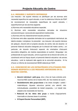 Projecte Educatiu de Centre
20
6.4. MESURES I SUPORTS INTENSIUS
Les mesures i els suports intensius es planifiquen per als alumnes amb
necessitat específica de suport educatiu, si així ho determina l'informe de l'EAP
de reconeixement de necessitats específiques de suport educatiu, i
específicament per als alumnes següents:
a) Alumnes amb necessitats educatives especials.
b) Alumnes amb necessitats educatives derivades de situacions
socioeconòmiques i socioculturals especialment desfavorides
c) Alumnes amb risc d'abandonament escolar prematur.
d) Alumnes amb altes capacitats derivades de la superdotació intel·lectual, els
talents simples i complexos i la precocitat. Les mesures i els suports intensius
els apliquen, d'acord amb el projecte educatiu de centre, tots els docents i el
personal d'atenció educativa designats per la direcció del mateix centre, i, en
particular, els docents d'educació especial, els orientadors d'educació
secundària obligatòria, els mestres especialistes en audició i llenguatge i els
professionals de suport educatiu, amb la supervisió de la direcció del centre, en
coordinació amb tot l'equip docent, el personal d'atenció educativa i els serveis
educatius, i amb la implicació dels agents de la comunitat educativa. Hi ha
d’haver un informe de reconeixement NESE elaborat per l’EAP.
6.5. CONCRECIÓ DE LES ESTRATÈGIES UTILITZADES PER
DONAR RESPOSTA A LES MESURES ANTERIORS EN EL
NOSTRE CENTRE.
• Atenció individual / petit grup, dins o fora de l’aula ordinària amb
l’alumnat NEE acàrrec de la mestra d’EE, els / les mestres de suport .
• Desdoblaments dels grups-classe a les àrees d’anglès i català /
matemàtiques. Aquesta estructura permet una atenció més
individualitzada, possibilitat de treball cooperatiu, i un treball més
adaptat a les necessitats de l’alumne.
• Reducció de les ràtios dels grups a través d’agrupaments
internivells en diverses àrees i/o activitats.
• El Suport Escolar Personalitzat (SEP).
 
