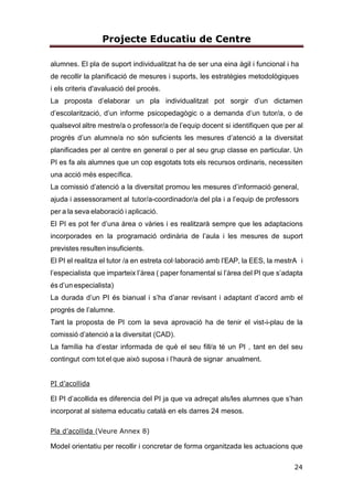 Projecte Educatiu de Centre
6
una formació acadèmica i personal de qualitat per a la millora continua tenint en
compte la individualitat i obrint l’escola a tota la comunitat educativa.
L’educació que oferim es basa en els valors següents:
Respecte a la diversitat humana i cultural.
Foment de l’esforç, la responsabilitat i el compromís.
Respecte pel medi ambient i l’entorn.
Foment de la convivència democràtica.
La nostra visió és ser un centre de referència encaminat cap a l’excel·lència
educativa dels i les alumnes perquè esdevinguin infants competents, amb
estratègies, autònoms, crítics, compromisos/es i solidaris/àries, capaços
d’afrontar el futur amb èxit.
3.2. CARÀCTER PROPI
El caràcter propi de la nostra escola defineix la línea que volem seguir i ens
caracteritza i diferencia com a institució escolar.
ESCOLA CATALANA
La nostra escola és una escola catalana i, per tant, la llengua catalana és la
llengua d’ús i comunicació de la vida quotidiana; és la llengua vehicular
d’expressió i comunicació en el procés d’aprenentatge i també la llengua de
cohesió en tots els àmbits de l’escola. Vetllem per tal que no es produeixi cap
tipus de discriminació d’ús i aprenentatge de les dues llengües oficials.
L’escola té com a objectiu fonamental que tot l’alumnat assoleixi una sòlida
competència comunicativa i que, en acabar l’educació obligatòria, pugui utilizar
amb normalitat i correcció les dues llengües oficials.
La introducció del castellà com a segona llengua es fa a partir de primer de
primària i es dóna molta importància a l’oralitat. A partir de segon es fa més
incidència en la dimensió d’expressió escrita.
 