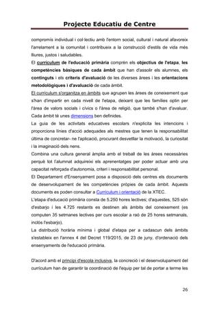 Projecte Educatiu de Centre
26
compromís individual i col·lectiu amb l'entorn social, cultural i natural afavoreix
l'arrelament a la comunitat i contribueix a la construcció d'estils de vida més
lliures, justos i saludables.
El currículum de l'educació primària comprèn els objectius de l'etapa, les
competències bàsiques de cada àmbit que han d'assolir els alumnes, els
continguts i els criteris d'avaluació de les diverses àrees i les orientacions
metodològiques i d'avaluació de cada àmbit.
El currículum s'organitza en àmbits que agrupen les àrees de coneixement que
s'han d'impartir en cada nivell de l'etapa, deixant que les famílies optin per
l'àrea de valors socials i cívics o l'àrea de religió, que també s'han d'avaluar.
Cada àmbit té unes dimensions ben definides.
La guia de les activitats educatives escolars n'explicita les intencions i
proporciona línies d'acció adequades als mestres que tenen la responsabilitat
última de concretar- ne l'aplicació, procurant desvetllar la motivació, la curiositat
i la imaginació dels nens.
Combina una cultura general àmplia amb el treball de les àrees necessàries
perquè tot l’alumnat adquireixi els aprenentatges per poder actuar amb una
capacitat reforçada d'autonomia, criteri i responsabilitat personal.
El Departament d'Ensenyament posa a disposició dels centres els documents
de desenvolupament de les competències pròpies de cada àmbit. Aquests
documents es poden consultar a Currículum i orientació de la XTEC.
L'etapa d'educació primària consta de 5.250 hores lectives; d'aquestes, 525 són
d'esbarjo i les 4.725 restants es destinen als àmbits del coneixement (es
computen 35 setmanes lectives per curs escolar a raó de 25 hores setmanals,
inclòs l'esbarjo).
La distribució horària mínima i global d'etapa per a cadascun dels àmbits
s'estableix en l'annex 4 del Decret 119/2015, de 23 de juny, d'ordenació dels
ensenyaments de l'educació primària.
D'acord amb el principi d'escola inclusiva, la concreció i el desenvolupament del
currículum han de garantir la coordinació de l'equip per tal de portar a terme les
 