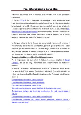 Projecte Educatiu de Centre
27
actuacions educatives, tant en l'atenció a la diversitat com en els processos
d'avaluació.
El Decret 150/2017, de 17 d'octubre, de l'atenció educativa a l'alumnat en el
marc d'un sistema educatiu inclusiu regula l'establiment de criteris que orienten
l'organització i la gestió dels centres, les mesures i els suports per a l'atenció
educativa i per a la continuïtat formativa de tots els alumnes. La publicació De
l'escola inclusiva al sistema inclusiu dona orientacions a docents i professionals
d'atenció educativa dels centres d'educació infantil i primària. En el nostre
centre es concreten en el punt 6 d’aquest document.
La llengua catalana és la llengua de comunicació normalment emprada i
d'aprenentatge de referència. És important, per tant, que el professorat i tot el
personal que fa atenció directa a l'alumnat tingui present que és model de
llengua i que, per tant, la llengua que utilitza és la que aprendran els infants,
tant pel que fa a l'ús com pel que fa la qualitat lingüística.
Competències bàsiques: identificació i desplegament
Per a l'organització del currículum de l'educació primària s'aplica el Decret
119/2015, de 23 de juny, d'ordenació dels ensenyaments de l'educació
primària.
Al web del Departament d'Ensenyament, a l'apartat Departament, Publicacions
i al web de la XTEC, apartat Currículum i orientació, Educació primària, es
troben els documents d'identificació i desplegament a l'educació primària amb
relació a:
Competències bàsiques de l'àmbit lingüístic
Competències bàsiques de l'àmbit matemàtic
Competències bàsiques de l'àmbit digital
Competències bàsiques de l'àmbit lingüístic de llengües estrangeres
Competències bàsiques de l'àmbit de coneixement del medi natural, social i
cultural
Competències bàsiques de l'àmbit d'educació en valors
Competències bàsiques de l'àmbit artístic (educació artística: visual i
plàstica,musica i dansa)
 
