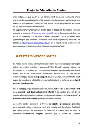 Projecte Educatiu de Centre
29
metodològiques que portin a un coneixement d'aquests continguts d'una
manera més contextualitzada, més conscient i més raonada, així com prenem
decisions en aspectes d'organització del temps, de les agrupacions d'alumnes i
de les interaccions que s'estableixen.
El Departament d'Ensenyament també posa a disposició de mestres i equips
docents el document Programar per competències a l'educació primària, un
recull de materials que faciliten el debat pedagògic per a la millora dels
aprenentatges dels alumnes i la formalització de la programació de l'aula i de
l'escola a El currículum a l'escola i a l'aula. En el nostre centre ens basem en
aquests documents per dur a terme les programacions d’aula.
8.CRITERIS METODOLÒGICS
La nostra escola aposta per la globalització com a principi pedagògic concepte
definit pel metge, psicòleg i pedagog Ovideo Decroly. Aquest principi es
fonamenta en la manera en com nosaltres aprenem, i en especial, els nens i
nenes. En el seu característic sincretisme, l’infant inicia el seu procés
d’aprenentatge a través de la percepció. Segons Decroly, quan l’infant ha estat
capaç de percebre la totalitat la seva curiositat natural el portarà a investigar i
descobrir-ne les parts.
Per al pedagog belga, la globalització és, doncs, la base de la transmissió del
coneixement i del desenvolupament infantil. A la pràctica això vol dir no
separar el coneixement en matèries, assignatures o lliçons, sinó transmetre’l a
través de centres d’interès que interrelacionen diverses .
Al nostre centre s’ensenya a través de treballs globalitzats, projectes
proposats pel mateix professorat però a la vegada amb la suficient flexibilitat
per donar cabuda als interessos de l’alumnat. L’objectiu final és oferir a
l’alumnat una formació integral, entenent que la realitat és l’objecte
 