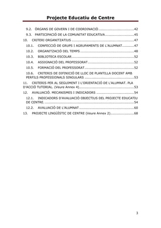 Projecte Educatiu de Centre
3
9.2. ÒRGANS DE GOVERN I DE COORDINACIÓ .................................42
9.3. PARTICIPACIÓ DE LA COMUNITAT EDUCATIVA...........................45
10. CRITERI ORGANITZATIUS ..........................................................47
10.1. CONFECCIÓ DE GRUPS I AGRUPAMENTS DE L’ALUMNAT...........47
10.2. ORGANITZACIÓ DEL TEMPS ..................................................48
10.3. BIBLIOTECA ESCOLAR..........................................................52
10.4. ASSIGNACIÓ DEL PROFESSORAT...........................................52
10.5. FORMACIÓ DEL PROFESSORAT..............................................52
10.6. CRITERIS DE DIFINICIÓ DE LLOC DE PLANTILLA DOCENT AMB
PERFILS PROFESSIONALS SINGULARS ..............................................53
11. CRITERIS PER AL SEGUIMENT I L’ORIENTACIÓ DE L’ALUMNAT. PLA
D’ACCIÓ TUTORIAL. (Veure Annex 4)...................................................53
12. AVALUACIÓ. MECANISMES I INDICADORS ...................................54
12.1. INDICADORS D’AVALUACIÓ OBJECTIUS DEL PROJECTE EDUCATIU
DE CENTRE. ...................................................................................54
12.2. AVALUACIÓ DE L’ALUMNAT ...................................................60
13. PROJECTE LINGÜÍSTIC DE CENTRE (Veure Annex 2)......................68
 