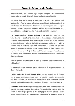 Projecte Educatiu de Centre
33
contextualitzades on l’alumne sigui capaç d’adquirir les competències
relacionades amb cada dimensió. S’incien en la comprensió escrita.
En cursos més alts s’utilitza el llibre com a suport i es potencia molt
l’autonomia, s’intenta buscar al màxim la participació de l’alumnat amb el
treball cooperatiu. Les diferents dimensions es treballen per racons, en alguns
cursoss, i també s’utilitzen les tipologies textuals acordades (Veure Pla Lector
Annex 2) com a centre per treballar l’expressió escrita i la comprensió.
En l’àmbit lingüístic: llengua anglesa es treballen els continguts i les
competències de les diferents dimensions en dues sessions setmanals i a més
a més es fa una sessió de projectes en anglès, la qual cosa fa que aprenguin
en aquesta llengua i la immersió faciliti la fluïdesa en anglès. A 1r i a 2n no
s’utilitza llibre de text i es dóna molta importància a l’oralitat. En els altres
cursos es treballa amb llibre de text per tal d’aprofundir en els continguts. Com
a centre estem dins del Projecte Erasmus K2 la qual cosa permet que l’alumnat
de l’escola tingui l’oportunitat de tenir contacte directe via mail o carta amb
alumnat estranger.
A 6e es potencia l’expressió oral en petits grups en les sessions setmanals de
8.50h a 9.20h.
El tractament de les llengües queda explicitat en el Projecte Lingüístic de
Centre (Annex 2).
L’àmbit artístic en la seva vessant plàstica queda integrat dins el projecte
que es duu a terme depenent del nivell i es treballen totes les competències
que han d’adquirir per interpretar i representar el món, treballant diferents
autors i corrents artístiques així com diferents tècniques d’expressió plàstica.
En l’àmbit artístic musical procurem que l’alumnat arribi al coneixement dels
diferent elements mitjançant la pràctica, l’exploració i la vivència sensorial,
basant la metodologia general en les pedagogies musicals actives i en les
teories constructivistes de l’aprenentatge. Sempre que ho permet la natura de
 