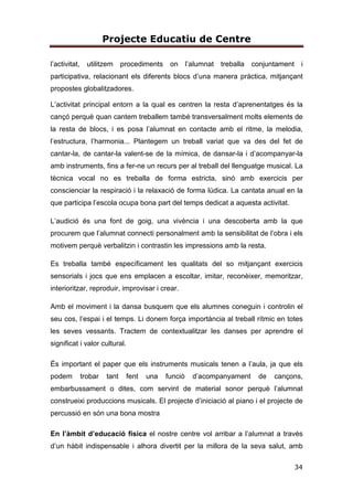 Projecte Educatiu de Centre
34
l’activitat, utilitzem procediments on l’alumnat treballa conjuntament i
participativa, relacionant els diferents blocs d’una manera pràctica, mitjançant
propostes globalitzadores.
L’activitat principal entorn a la qual es centren la resta d’aprenentatges és la
cançó perquè quan cantem treballem també transversalment molts elements de
la resta de blocs, i es posa l’alumnat en contacte amb el ritme, la melodia,
l’estructura, l’harmonia... Plantegem un treball variat que va des del fet de
cantar-la, de cantar-la valent-se de la mímica, de dansar-la i d’acompanyar-la
amb instruments, fins a fer-ne un recurs per al treball del llenguatge musical. La
tècnica vocal no es treballa de forma estricta, sinó amb exercicis per
conscienciar la respiració i la relaxació de forma lúdica. La cantata anual en la
que participa l’escola ocupa bona part del temps dedicat a aquesta activitat.
L’audició és una font de goig, una vivència i una descoberta amb la que
procurem que l’alumnat connecti personalment amb la sensibilitat de l’obra i els
motivem perquè verbalitzin i contrastin les impressions amb la resta.
Es treballa també específicament les qualitats del so mitjançant exercicis
sensorials i jocs que ens emplacen a escoltar, imitar, reconèixer, memoritzar,
interioritzar, reproduir, improvisar i crear.
Amb el moviment i la dansa busquem que els alumnes coneguin i controlin el
seu cos, l’espai i el temps. Li donem força importància al treball rítmic en totes
les seves vessants. Tractem de contextualitzar les danses per aprendre el
significat i valor cultural.
És important el paper que els instruments musicals tenen a l’aula, ja que els
podem trobar tant fent una funció d’acompanyament de cançons,
embarbussament o dites, com servint de material sonor perquè l’alumnat
construeixi produccions musicals. El projecte d’iniciació al piano i el projecte de
percussió en són una bona mostra
En l’àmbit d’educació física el nostre centre vol arribar a l’alumnat a través
d’un hàbit indispensable i alhora divertit per la millora de la seva salut, amb
 