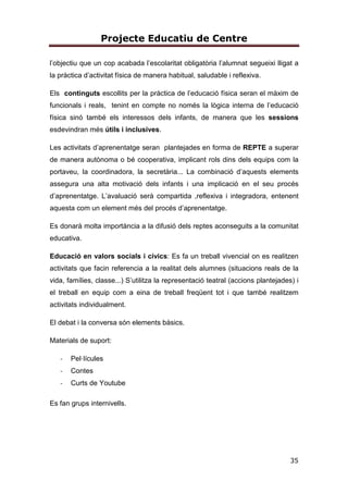 Projecte Educatiu de Centre
35
l’objectiu que un cop acabada l’escolaritat obligatòria l’alumnat segueixi lligat a
la pràctica d’activitat física de manera habitual, saludable i reflexiva.
Els continguts escollits per la pràctica de l’educació física seran el màxim de
funcionals i reals, tenint en compte no només la lògica interna de l’educació
física sinó també els interessos dels infants, de manera que les sessions
esdevindran més útils i inclusives.
Les activitats d’aprenentatge seran plantejades en forma de REPTE a superar
de manera autònoma o bé cooperativa, implicant rols dins dels equips com la
portaveu, la coordinadora, la secretària... La combinació d’aquests elements
assegura una alta motivació dels infants i una implicació en el seu procés
d’aprenentatge. L’avaluació serà compartida ,reflexiva i integradora, entenent
aquesta com un element més del procés d’aprenentatge.
Es donarà molta importància a la difusió dels reptes aconseguits a la comunitat
educativa.
Educació en valors socials i cívics: Es fa un treball vivencial on es realitzen
activitats que facin referencia a la realitat dels alumnes (situacions reals de la
vida, famílies, classe...) S’utilitza la representació teatral (accions plantejades) i
el treball en equip com a eina de treball freqüent tot i que també realitzem
activitats individualment.
El debat i la conversa són elements bàsics.
Materials de suport:
- Pel·lícules
- Contes
- Curts de Youtube
Es fan grups internivells.
 