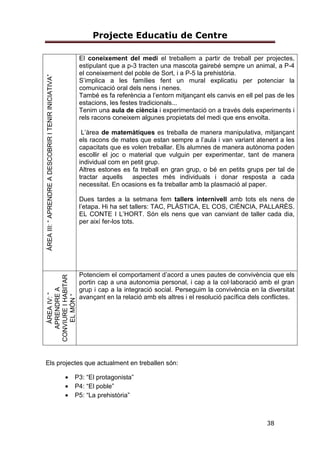 Projecte Educatiu de Centre
38
ÀREAIII:“APRENDREADESCOBRIRITENIRINICIATIVA”
El coneixement del medi el treballem a partir de treball per projectes,
estipulant que a p-3 tracten una mascota gairebé sempre un animal, a P-4
el coneixement del poble de Sort, i a P-5 la prehistòria.
S’implica a les famílies fent un mural explicatiu per potenciar la
comunicació oral dels nens i nenes.
També es fa referència a l’entorn mitjançant els canvis en ell pel pas de les
estacions, les festes tradicionals...
Tenim una aula de ciència i experimentació on a través dels experiments i
rels racons coneixem algunes propietats del medi que ens envolta.
L’àrea de matemàtiques es treballa de manera manipulativa, mitjançant
els racons de mates que estan sempre a l’aula i van variant atenent a les
capacitats que es volen treballar. Els alumnes de manera autònoma poden
escollir el joc o material que vulguin per experimentar, tant de manera
individual com en petit grup.
Altres estones es fa treball en gran grup, o bé en petits grups per tal de
tractar aquells aspectes més individuals i donar resposta a cada
necessitat. En ocasions es fa treballar amb la plasmació al paper.
Dues tardes a la setmana fem tallers internivell amb tots els nens de
l’etapa. Hi ha set tallers: TAC, PLÀSTICA, EL COS, CIÈNCIA, PALLARÈS.
EL CONTE I L’HORT. Són els nens que van canviant de taller cada dia,
per així fer-los tots.
ÀREAIV:“
APRENDREA
CONVIUREIHABITAR
ELMÓN“
Potenciem el comportament d’acord a unes pautes de convivència que els
portin cap a una autonomia personal, i cap a la col·laboració amb el gran
grup i cap a la integració social. Perseguim la convivència en la diversitat
avançant en la relació amb els altres i el resolució pacífica dels conflictes.
Els projectes que actualment en treballen són:
• P3: “El protagonista”
• P4: “El poble”
• P5: “La prehistòria”
 