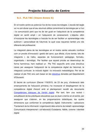 Projecte Educatiu de Centre
39
8.3. PLA TAC (Veure Annex 6)
En el nostre centre es potencia l’ús de les noves tecnologies. L’escola del segle
xxi no pot obviar que el seu alumnat utilitza correntment la tecnologia per a l’oci
i la comunicació però que ha de ser guiat en l’adquisició de la competència
digital en sentit ampli i en l’adquisició de coneixement. L’objectiu últim
d’incorporar les tecnologies a l’escola ha de ser facilitar un aprenentatge més
autònom i personalitzat de l’alumnat, la qual cosa requereix també uns rols
diferents del professorat.
La integració plena de les tecnologies en el nostre centre educatiu s’enfoca
com un procés d’innovació i gestió del canvi, que afecta, d’una banda, tots els
integrants i, de l’altra, aspectes de funcionament: pedagògic, formatiu,
organitzatiu i tecnològic. Per facilitar que aquest procés es desenvolupi de
forma harmònica, hem realitzat un Pla TAC específic amb unes directrius
clares per assegurar l’adquisició de la competencia digital de l’alumnat, la
integració curricular, la inclusió digital i la innovació metodológica. Per tal de
realizar el pla TAC ens vam basar en les directrius donades pel Departament
d’Educació.
El decret de currículum (Decret 119/2015, de 23 de juny, d'ordenació dels
ensenyaments de l'educació primària,) ha incorporat el desplegament de la
competència digital d'acord amb el plantejament recollit als documents
Competències bàsiques de l'àmbit digital. Per tant, fem una revisió i
actualització de les pràctiques educatives que es duen a terme en el centre, per
assegurar que s'atenen, en les programacions didàctiques, les quatre
dimensions que conformen la competència digital: Instruments i aplicacions
Tractament de la informació i organització dels entorns de treball i aprenentatge
Comunicació interpersonal i col·laboració Ciutadania, hàbits, civisme i identitat
digital
 