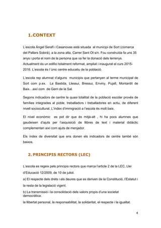 4
1.CONTEXT
L’escola Àngel Serafí i Casanovas està situada al municipi de Sort (comarca
del Pallars Sobirà), a la zona alta, Carrer Sant Ot s/n. Fou construïda fa uns 35
anys i porta el nom de la persona que va fer la donació dels terrenys.
Actualment és un edifici totalment reformat, ampliat i inaugurat el curs 2015-
2016. L’escola és l´únic centre educatiu de la població.
L’escola rep alumnat d’alguns municipis que pertanyen al terme municipal de
Sort com p.ex. La Bastida, Llessui, Bressui, Enviny, Pujalt, Montardit de
Baix…així com de Gerri de la Sal.
Segons indicadors de centre la quasi totalitat de la població escolar provés de
famílies integrades al poble, treballadors i treballadores en actiu, de diferent
nivell sociocultural. L’índex d’immigració a l’escola és molt baix.
El nivel econòmic es pot dir que és mitjà-alt , hi ha pocs alumnes que
gaudeixen d’ajuts per l’asquisició de llibres de text i material didàctic
complementari així com ajuts de menjador.
Els índex de diversitat que ens donen els indicadors de centre també són
baixos.
2. PRINCIPIS RECTORS (LEC)
L’escola es regeix pels principis rectors que marca l’article 2 de la LEC, Llei
d’Educació 12/2009, de 10 de juliol.
a) El respecte dels drets i els deures que es deriven de la Constitució, l’Estatut i
la resta de la legislació vigent.
b) La transmissió i la consolidació dels valors propis d’una societat
democràtica:
la llibertat personal, la responsabilitat, la solidaritat, el respecte i la igualtat.
 