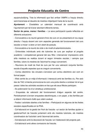 Projecte Educatiu de Centre
10
Generem múltiples escenaris de participació i el contacte diari amb les famílies
és una dinàmica viva, d’interacció activa i fluida que beneficia a tots els
membres per la proximitat i la confiança dipositada per les dues parts. Són
moltes les activitats que realitzem, al llarg del curs, en família, perquè creiem
que la implicació per part de les dues parts és un factor important en l’èxit
educatiu de l’alumnat.
ESCOLA TRANSPARENT
Una de les idees bàsiques de la nostra proposta metodològica és donar a
conèixer a les famílies i a l’entorn proper el que fem a l’escola, convidant a
tothom a participar-hi. Una de les tasques més importants és informar i
argumentar el què fem. Comunicar a les famílies què fem a l’aula implica:
portar a casa els materials per donar a conéixer la vida d’aula, portar a casa els
materials per donar a conéixer les nostres històries, portar a casa les carpetes
d’aprenentatge , programar reunions informatives sobre la metodologia, fer
exposicions de projectes muntades pels alumnes, convidar les famílies a les
aules a partir d’una activitat sistematitzada a cada nivell, jornades de portes
obertes per poder visitar l’escola i veure als passadissos la vida que
transmetem, pàgina web de centre, realtizació d’enquestes d’opinió, convidar
les famílies a participar de manera activa en la vida diària de l’escola…
ESCOLA PROMOTORA DE L’ESPORT
L’objectiu que perseguim és que el centre, més enllà de la jornada lectiva, sigui
capaç d’oferir al seu alumnat i a les famílies una oferta de jornada escolar més
complerta, de manera que troben en el centre les activitats que necessiten per
a complimentar la formació de l’alumnat i per a utilizar d’una manera educativa i
saludable el seu temps lliure.
Considerem què en implantar en el nostre centre la pràctica de l’esport fora de
l’horari escolar, ens permet completar el procés educatiu del nostre alumnat,
desenvolupant les virtuts educatives que aporta la pràctica de l’esport per al
creixement personal (esforç, coeducació, disciplina, dedicació, sacrifici,
 