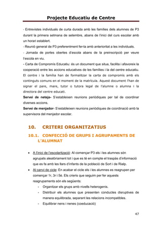 Projecte Educatiu de Centre
10
Generem múltiples escenaris de participació i el contacte diari amb les famílies
és una dinàmica viva, d’interacció activa i fluida que beneficia a tots els
membres per la proximitat i la confiança dipositada per les dues parts. Són
moltes les activitats que realitzem, al llarg del curs, en família, perquè creiem
que la implicació per part de les dues parts és un factor important en l’èxit
educatiu de l’alumnat.
ESCOLA TRANSPARENT
Una de les idees bàsiques de la nostra proposta metodològica és donar a
conèixer a les famílies i a l’entorn proper el que fem a l’escola, convidant a
tothom a participar-hi. Una de les tasques més importants és informar i
argumentar el què fem. Comunicar a les famílies què fem a l’aula implica:
portar a casa els materials per donar a conéixer la vida d’aula, portar a casa els
materials per donar a conéixer les nostres històries, portar a casa les carpetes
d’aprenentatge , programar reunions informatives sobre la metodologia, fer
exposicions de projectes muntades pels alumnes, convidar les famílies a les
aules a partir d’una activitat sistematitzada a cada nivell, jornades de portes
obertes per poder visitar l’escola i veure als passadissos la vida que
transmetem, pàgina web de centre, realtizació d’enquestes d’opinió, convidar
les famílies a participar de manera activa en la vida diària de l’escola…
ESCOLA PROMOTORA DE L’ESPORT
L’objectiu que perseguim és que el centre, més enllà de la jornada lectiva, sigui
capaç d’oferir al seu alumnat i a les famílies una oferta de jornada escolar més
complerta, de manera que troben en el centre les activitats que necessiten per
a complimentar la formació de l’alumnat i per a utilizar d’una manera educativa i
saludable el seu temps lliure.
Considerem què en implantar en el nostre centre la pràctica de l’esport fora de
l’horari escolar, ens permet completar el procés educatiu del nostre alumnat,
desenvolupant les virtuts educatives que aporta la pràctica de l’esport per al
creixement personal (esforç, coeducació, disciplina, dedicació, sacrifici,
 