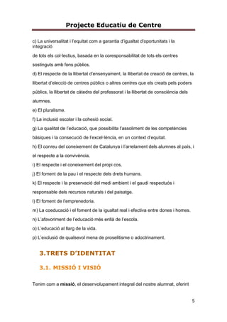 Projecte Educatiu de Centre
5
c) La universalitat i l’equitat com a garantia d’igualtat d’oportunitats i la
integració
de tots els col·lectius, basada en la coresponsabilitat de tots els centres
sostinguts amb fons públics.
d) El respecte de la llibertat d’ensenyament, la llibertat de creació de centres, la
llibertat d’elecció de centres públics o altres centres que els creats pels poders
públics, la llibertat de càtedra del professorat i la llibertat de consciència dels
alumnes.
e) El pluralisme.
f) La inclusió escolar i la cohesió social.
g) La qualitat de l’educació, que possibilita l’assoliment de les competències
bàsiques i la consecució de l’excel·lència, en un context d’equitat.
h) El conreu del coneixement de Catalunya i l’arrelament dels alumnes al país, i
el respecte a la convivència.
i) El respecte i el coneixement del propi cos.
j) El foment de la pau i el respecte dels drets humans.
k) El respecte i la preservació del medi ambient i el gaudi respectuós i
responsable dels recursos naturals i del paisatge.
l) El foment de l’emprenedoria.
m) La coeducació i el foment de la igualtat real i efectiva entre dones i homes.
n) L’afavoriment de l’educació més enllà de l’escola.
o) L’educació al llarg de la vida.
p) L’exclusió de qualsevol mena de proselitisme o adoctrinament.
3.TRETS D’IDENTITAT
3.1. MISSIÓ I VISIÓ
Tenim com a missió, el desenvolupament integral del nostre alumnat, oferint
 