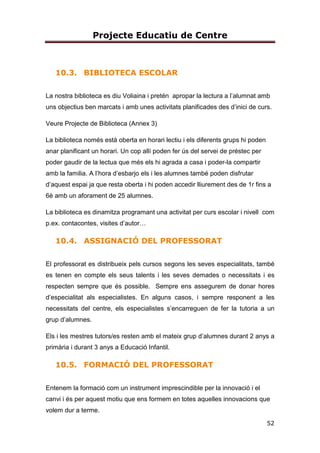 Projecte Educatiu de Centre
11
solidaritat, etc.) i al mateix temps introduir hàbits de vida saludable per tal de
fomentar l’educació per la salut i el benestar propi.
El centre aboga per tots els esports de proximitat i està molt sensibilitzat amb
l’esquí i el piragüisme, de manera, que s’assegura que tots els i les alumnes
puguin iniciar-se en aquests esports. També amb el senderisme per tal de fer
esport tot gaudint de la natura.
Som conscients de la importància de la natació i és per aquest motiu que la
introduirem al curs de P5.
ESCOLA COEDUCADORA
Som una escola promotora de l’educació inclusiva en gènere, de la coeducació,
a fi de potenciar la igualtat real d’oportunitats i l’eliminació de qualsevol mena
de discriminació per raó d’orientació sexual, identitat de gènere o expressió de
gènere. Vetllem perquè la identitat de gènere i els diferents models de famÍlia
siguin respectats en tot l’àmbit educatiu i en el marc del sistema educatiu
inclusiu.
ESCOLA POTENCIADORA DE BONS HÀBITS LECTORS I ESCRIPTORS
Estem compromesos amb la lectura i per aquest motiu tenim un Pla Lector ben
definit. Aquest vol impulsar la lectura com a via fonamental del coneixement,
inclosa en totes i cada una de les àrees. I com a factor fonamental per al
desenvolupament de les competències bàsiques. És per això que en aquest
PLA integrarem totes les intervencions del centre destinades a què tots els i les
alumnes assoleixin uns nivells prou satisfactoris d’habilitats i estratègies
lectores i d’escriptura que li permetin desenvolupar-se plenament .
COMPROMESA AMB EL DESPLEGAMENT DE LA COMPETÈNCIA DIGITAL
Som una escola que vetlla per l’assoliment de la competència digital per part
dels i les alumnes i defineix l’estratègia sobre l’ús de les tecnologies digitals en
el procés d’ensenyament i aprenentatge. En el pla TAC del centre queden
recollides les pràctiques educatives que es duen a terme per assegurar que
 