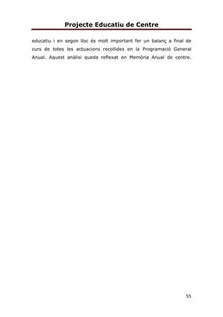 Projecte Educatiu de Centre
55
educatiu i en segon lloc és molt important fer un balanç a final de
curs de totes les actuacions recollides en la Programació General
Anual. Aquest anàlisi queda reflexat en Memòria Anual de centre.
 
