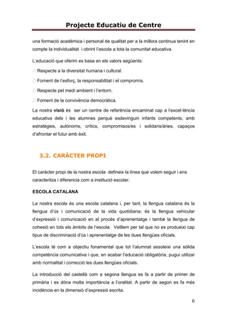 Projecte Educatiu de Centre
6
una formació acadèmica i personal de qualitat per a la millora continua tenint en
compte la individualitat i obrint l’escola a tota la comunitat educativa.
L’educació que oferim es basa en els valors següents:
Respecte a la diversitat humana i cultural.
Foment de l’esforç, la responsabilitat i el compromís.
Respecte pel medi ambient i l’entorn.
Foment de la convivència democràtica.
La nostra visió és ser un centre de referència encaminat cap a l’excel·lència
educativa dels i les alumnes perquè esdevinguin infants competents, amb
estratègies, autònoms, crítics, compromisos/es i solidaris/àries, capaços
d’afrontar el futur amb èxit.
3.2. CARÀCTER PROPI
El caràcter propi de la nostra escola defineix la línea que volem seguir i ens
caracteritza i diferencia com a institució escolar.
ESCOLA CATALANA
La nostra escola és una escola catalana i, per tant, la llengua catalana és la
llengua d’ús i comunicació de la vida quotidiana; és la llengua vehicular
d’expressió i comunicació en el procés d’aprenentatge i també la llengua de
cohesió en tots els àmbits de l’escola. Vetllem per tal que no es produeixi cap
tipus de discriminació d’ús i aprenentatge de les dues llengües oficials.
L’escola té com a objectiu fonamental que tot l’alumnat assoleixi una sòlida
competència comunicativa i que, en acabar l’educació obligatòria, pugui utilizar
amb normalitat i correcció les dues llengües oficials.
La introducció del castellà com a segona llengua es fa a partir de primer de
primària i es dóna molta importància a l’oralitat. A partir de segon es fa més
incidència en la dimensió d’expressió escrita.
 