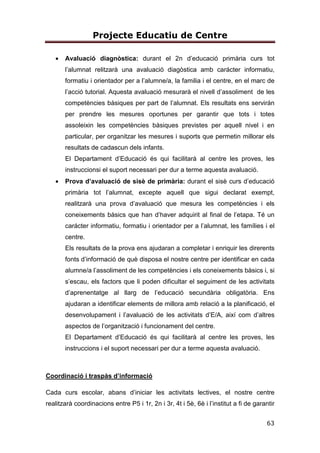 Projecte Educatiu de Centre
13
Vetllem per l’actualització de la nostra metodologia i és per aquest motiu que
els mestres estem en constant formació. L’escola forma part de la Xarxa de
Competències Bàsiques.
POTENCIADORA DE LIDERATGE DISTRIBUÏT
L’estil de direcció del centre es basa en el lideratge distribuït, de manera que la
presa de decisions no recau només en una única figura o equip sinó en un grup
de persones que es corresponsabilitzen de les decisions del centre. D’aquesta
manera es fomenta la participació i la implicació de la comunitat escolar. Es
dóna oportunitat a tots i totes les mestres de potenciar els seus talents .
4.PLANTEJAMENTS EDUCATIUS
4.1. OBJECTIUS PRIORITARIS
4.1.1. EN RELACIÓ AL DESENVOLUPAMENT,
APRENENTATGES I RESULTATS ACADÈMICS DELS
ALUMNES
1. Fomentar l’ús de la llengua catalana en tots els àmbits de l’escola i
integrar les tradicions catalanes en la vida del centre.
2. Potenciar l’ús de llengua castellana a partir de 1r.
3. Fomentar el plurilingüisme a tots els nivells educatius.
4. Potenciar la utilització de diferents llenguatges de comunicació: oral,
escrit, matemàtic, corporal, musical, artístic i cultural i computacional.
5. Afavorir l’adquisició de la competència digital tot aplicant el PLA TAC
a tots els nivells educatius.
6. Promoure l’educació ambiental, l’educació per la salut i l’educació per
la pau.
 