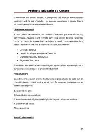 Projecte Educatiu de Centre
64
la continuitat del procés educatiu. Correspondrà als tutors/es corresponents,
juntament amb la cap d’estudis, fer aquesta coordinació i aportar tota la
informació personal i acadèmcia de l’alumnat.
Comissió d’avaluació
A cada cicle hi ha constituïda una comissió d’avaluació que es reunirà un cop
per trimestre. Aquesta estarà formada per l’equip docent del cicle i presidida
per la cap d’estudis; la coordinadora d’etapa acturarà com a secretària de la
sessió i estendre’n una acta. En aquests sessions d’analitzaran:
• L’evolució del grup
• L’evolució del aprenentatges de l’alumnat
• El procés maduratiu de l’alumnat
• Seguiment dels casos
S’establiran les modificacions d’estratègies organitzatives, metodològiques o
curriculars necessàries per al grup i individualment.
Preavaluacions
Cada trimestre es duran a terme les reunions de preavaluació de cada curs on
hi assitirà l’equip docent implicat en el curs. En aquestes preavaluacions es
tractaran els segúent:
Atenció a la diversitat
1. Evolució del grup.
2.Evolució dels aprenentatges.
3. Anàlisi de les estratègies metodològiques i organitzatives que s’utilitzen.
4. Seguiment de casos.
Altres aspectes
 