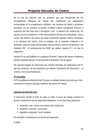Projecte Educatiu de Centre
65
En el cas de l’alumna que es consideri que per l’assoliment de les
competències bàsiques de l’etapa són insuficients les adaptacions
incorporades en la programació ordinària i les mesures de reforç o ampliació
previstes, es pot prendre la decisió d’utilitzar criteris d’avaluació inferiors o
superiors als del nivel que li correspont, com a referent per avaluar-los. En
aquest cas d’ha d’elaborar un Pla Individualitzat (PI) que ha d’identificar, com a
mínim, els àmbits o les àrees als quals s’utilitzaran aquests criteris. Correspon
a la directora del centre, amb el vistiplau, de la comissió d’atenció a la
diversitat, aprovar el pla individualitzat. Serà el tutor/a, amb la col.laboració, del
mestre/a EE i el professional de l’EAP qui elabori aquest PI i en faci el
seguiment.
Aquest PI es pot finaltizar en qualsevol moment i abans del temps inicialment
previst. Aquesta decisió l’ha de prendre la directora i l’ha de signar.
Els tutors/es legals de l’alumne/a han d’estar informats de l’elaboració del PI,
del seu contingut, de les decisions que afecten l’avaluació de l’alumne/a i , si
s’escau, de la seva finalització.
PI d’acollida
El PI d’acollida es diferencia del PI ja que va adreçat als/les alumnes que s’han
incorporat al sistema educatiu català en els darres 24 mesos.
Aaluació de final de curs
A l’educació infantil al final de cada un dels 3 curos de l’etapa s’avalua el
procés d’assoliment de les capacitats reflexades en les tres àrees següents:
1. Aprendre a ser i actuar de manera més autónoma
2. Aprendre a pensar i comunicar
3. Apendre a descobrir i tenir iniciativa
Els resultats s’expressaran en els termes següents:
A: Molt
 