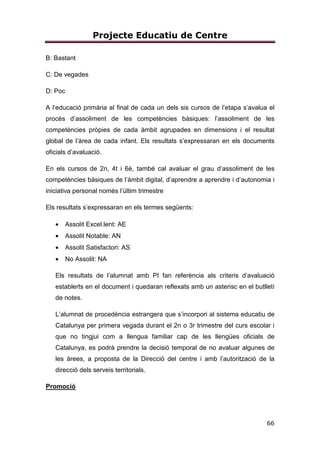 Projecte Educatiu de Centre
66
B: Bastant
C: De vegades
D: Poc
A l’educació primària al final de cada un dels sis cursos de l’etapa s’avalua el
procés d’assoliment de les competències bàsiques: l’assoliment de les
competències pròpies de cada àmbit agrupades en dimensions i el resultat
global de l’àrea de cada infant. Els resultats s’expressaran en els documents
oficials d’avaluació.
En els cursos de 2n, 4t i 6è, també cal avaluar el grau d’assoliment de les
competències bàsiques de l’àmbit digital, d’aprendre a aprendre i d’autonomia i
iniciativa personal només l’últim trimestre
Els resultats s’expressaran en els termes següents:
• Assolit Excel.lent: AE
• Assolit Notable: AN
• Assolit Satisfactori: AS
• No Assolit: NA
Els resultats de l’alumnat amb PI fan referència als criteris d’avaluació
establerts en el document i quedaran reflexats amb un asterisc en el butlletí
de notes.
L’alumnat de procedència estrangera que s’incorpori al sistema educatiu de
Catalunya per primera vegada durant el 2n o 3r trimestre del curs escolar i
que no tingjui com a llengua familiar cap de les llengües oficials de
Catalunya, es podrà prendre la decisió temporal de no avaluar algunes de
les àrees, a proposta de la Direcció del centre i amb l’autorització de la
direcció dels serveis territorials.
Promoció
 
