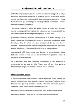 Projecte Educatiu de Centre
67
En finalitzar el curs escolar, els i les alumnes passen al curs segúent, i a l’etapa
d’educació secundària obligatòria en finalitzar 6è curs d’educació primària
sempre que, l’alumne/a hagi assolit els aprenentatges corresponents i l’equip
docent consideri que podrá seguir el curs següent amb aprofitament i amb les
mesures i suports corresponents.
La comissió d’avaluació també pot decidir que un alumne/a amb dificultats
passi al curs següent i ha d’explicitar les actuacions que s’hauran d’stablir per
afavorir l’assoliment de els competències pròpies de cada àmbit.
Igualment la comissió d’avaluació pot decidir que un alumne/a romangui en el
mateix curs escolar. Aquesta decisió només es pot adoptar una vegada al llarg
de l’etapa. S’ha de valorar el procés d’assoliment de les competències
bàsiques i les repercussions positives i negatives previsibles que pugui tenir
aquesta decisió per a l’alumne/a així com l’opinió de tutors/es legals.
L’alumnat amb NEE poden ampliar més d’un curs la permanència en l’etapa
d’educació primària sempre que això afavoreixi l’evolució personal i social i el
progres en els aprenentatges.
Per a l’alumnat amb altes capacitats Intel.lectuals es pot flexibilitzar la
permanencia en un curs en tota l’etapa quan el seu ritme personal
d’aprenentatge i el grau de maduresa adequat així ho aconselli.
Participació de les famílies
El centre infomrarà periòdiacament als tutors/es legals dels infants sobre el seu
progres educatiu i dels seus resultats respecte als criteris d’avaluació de els
diferents àrees per mitjà d’informes escrits, entrevistes individuals, reunions
col.lectives i altres mitjans que es considerin oportuns.
A l’educació infantil s’entregaran dos informes, un al febrer i un altre al juny.
A l’educació primària s’entregarà un informe al final de cada trimestre.
 