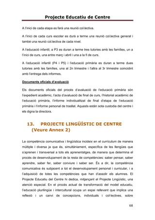 Projecte Educatiu de Centre
14
7. Fomentar l’hàbit lector per mitjà del disseny d’activitats d’impuls de la
lectura.
8. Afavorir la coordinació de les estratègies metodològiques per tal
d’establir línies d’escola i identificar-nos-hi.
9. Fomentar la interdisciplinarietat dels aprenentatges.
10.Potenciar i afavorir l’aprenentatge cooperatiu i competencial.
11.Fomentar en l’alumne una actitud curiosa, investigadora i crítica.
12.Fer el seguiment curricular i personal de cada alumne, en funció de
les seves necessitats
13.Afavorir l’educació emocional i afectiva.
14.Acompanyar a l’alumnat en el desenvolupament de la seva
autonomia personal.
4.1.2. EN RELACIÓ A LA COHESIÓ SOCIAL
15.Facilitar la participació i la implicació de tota la comunitat educativa
en la vida del centre.
16.Establir canals de comunicació amb les famílies que afavoreixin la
transparència.
17.Promoure la participció dels alumnes en la vida del centre.
18.Estimular la confiança i el respecte mutu entre tota la comunitat
educativa davant la diversitat d’opinions mitjantçant el diàleg, el tracte
individualitzat i col.lectiu i la refelxió crítica.
19.Promoure la tolerància i l’eliminació d’actituds discriminatòries tot
acollint i respectant tota la comunitat educativa.
20.Facilitar la coordinació i el treball en equip dels i les mestres d’una
mateixa etapa, d’una mateixa comissió, d’un mateix nivell…
21.Despertar l’esperit solidari amb el país i amb el món.
22.Afavorir una bona coordinació entre tots els agents que conflueixen
amb la tasca docent del centre: menjador, transport escolar i
 