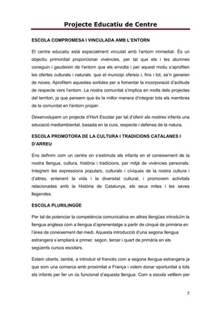Projecte Educatiu de Centre
7
ESCOLA COMPROMESA I VINCULADA AMB L’ENTORN
El centre educatiu està especialment vinculat amb l’entorn immediat. És un
objectiu primordial proporcionar vivències, per tal que els i les alumnes
coneguin i gaudeixin de l’entorn que els envolta i per aquest motiu s’aprofiten
les ofertes culturals i naturals que el municipi ofereix i, fins i tot, se’n generen
de noves. Aprofitem aquestes sortides per a fomentar la incorporació d’actituds
de respecte vers l’entorn. La nostra comunitat s’implica en molts dels projectes
del territori, ja que pensem que és la millor manera d’integrar tots els membres
de la comunitat en l’entorn proper.
Desenvolupem un projecte d’Hort Escolar per tal d’oferir als nostres infants una
educació mediambiental, basada en la cura, respecte i defensa de la natura.
ESCOLA PROMOTORA DE LA CULTURA I TRADICIONS CATALANES I
D’ARREU
Ens definim com un centre on s’estimula als infants en el coneixement de la
nostra llengua, cultura, història i tradicions, per mitjà de vivències personals.
Integrem les expressions populars, culturals i cíviques de la nostra cultura i
d’altres, entenent la vida i la diversitat cultural, i promovem activitats
relacionades amb la Història de Catalunya, els seus mites i les seves
llegendes.
ESCOLA PLURILINGÜE
Per tal de potenciar la competència comunicativa en altres llengües introduïm la
llengua anglesa com a llengua d’aprenentatge a partir de cinquè de primària en
l’àrea de coneixement del medi. Aquesta introducció d’una segona llengua
estrangera s’ampliarà a primer, segon, tercer i quart de primària en els
següents cursos escolars.
Estem oberts, també, a introduir el francés com a segona llengua estrangera ja
que som una comarca amb proximitat a França i volem donar oportunitat a tots
els infants per fer un ús funcional d’aquesta llengua. Com a escola vetllem per
 