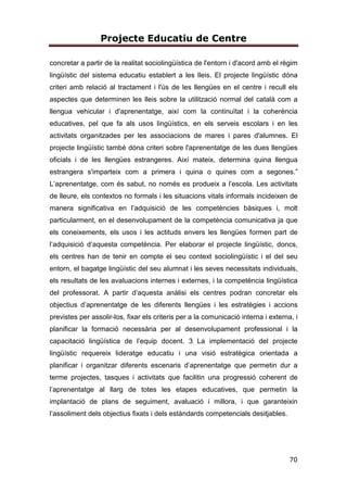 Projecte Educatiu de Centre
70
concretar a partir de la realitat sociolingüística de l'entorn i d'acord amb el règim
lingüístic del sistema educatiu establert a les lleis. El projecte lingüístic dóna
criteri amb relació al tractament i l'ús de les llengües en el centre i recull els
aspectes que determinen les lleis sobre la utilització normal del català com a
llengua vehicular i d'aprenentatge, així com la continuïtat i la coherència
educatives, pel que fa als usos lingüístics, en els serveis escolars i en les
activitats organitzades per les associacions de mares i pares d'alumnes. El
projecte lingüístic també dóna criteri sobre l'aprenentatge de les dues llengües
oficials i de les llengües estrangeres. Així mateix, determina quina llengua
estrangera s'imparteix com a primera i quina o quines com a segones.”
L’aprenentatge, com és sabut, no només es produeix a l’escola. Les activitats
de lleure, els contextos no formals i les situacions vitals informals incideixen de
manera significativa en l’adquisició de les competències bàsiques i, molt
particularment, en el desenvolupament de la competència comunicativa ja que
els coneixements, els usos i les actituds envers les llengües formen part de
l’adquisició d’aquesta competència. Per elaborar el projecte lingüístic, doncs,
els centres han de tenir en compte el seu context sociolingüístic i el del seu
entorn, el bagatge lingüístic del seu alumnat i les seves necessitats individuals,
els resultats de les avaluacions internes i externes, i la competència lingüística
del professorat. A partir d’aquesta anàlisi els centres podran concretar els
objectius d’aprenentatge de les diferents llengües i les estratègies i accions
previstes per assolir-los, fixar els criteris per a la comunicació interna i externa, i
planificar la formació necessària per al desenvolupament professional i la
capacitació lingüística de l’equip docent. 3 La implementació del projecte
lingüístic requereix lideratge educatiu i una visió estratègica orientada a
planificar i organitzar diferents escenaris d’aprenentatge que permetin dur a
terme projectes, tasques i activitats que facilitin una progressió coherent de
l’aprenentatge al llarg de totes les etapes educatives, que permetin la
implantació de plans de seguiment, avaluació i millora, i que garanteixin
l’assoliment dels objectius fixats i dels estàndards competencials desitjables.
 