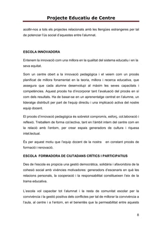 Projecte Educatiu de Centre
8
acollir-nos a tots els projectes relacionats amb les llengües estrangeres per tal
de potenciar l’ús social d’aquestes entre l’alumnat.
ESCOLA INNOVADORA
Entenem la innovació com una millora en la qualitat del sistema educatiu i en la
seva equitat.
Som un centre obert a la innovació pedagògica i el veiem com un procés
planificat de millora fonamentat en la teoria, millora i recerca educativa, que
assegura que cada alumne desenvolupi al màxim les seves capacitats i
competències. Aquest procés ha d’incorporar tant l’avaluació del procés en sí
com dels resultats. Ha de basar-se en un aprenentatge centrat en l’alumne, un
lideratge distribuït per part de l’equip directiu i una implicació activa del nostre
equip docent.
El procés d’innovació pedagògica és sobretot compromís, esforç, col.laboració i
reflexió. Treballem de forma col.lectiva, tant en l’àmbit intern del centre com en
la relació amb l’entorn, per crear espais generadors de cultura i riquesa
intel.lectual.
És per aquest motiu que l’equip docent de la nostra en constant procés de
formació i renovació.
ESCOLA FORMADORA DE CIUTADANS CRÍTICS I PARTICIPATIUS
Des de l’escola es propicia una gestió democràtica, solidària i afavoridora de la
cohesió social amb vivències motivadores: generadors d’escenaris en què les
relacions personals, la cooperació i la responsabilitat constitueixen l’eix de la
trama educativa.
L’escola vol capacitar tot l’alumnat i la resta de comunitat escolar per la
convivència i la gestió positiva dels conflictes per tal de millorar la convivència a
l’aula, al centre i a l’entorn, en el benentès que la permeabilitat entre aquests
 