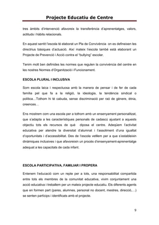 Projecte Educatiu de Centre
3
9.2. ÒRGANS DE GOVERN I DE COORDINACIÓ .................................42
9.3. PARTICIPACIÓ DE LA COMUNITAT EDUCATIVA...........................45
10. CRITERI ORGANITZATIUS ..........................................................47
10.1. CONFECCIÓ DE GRUPS I AGRUPAMENTS DE L’ALUMNAT...........47
10.2. ORGANITZACIÓ DEL TEMPS ..................................................48
10.3. BIBLIOTECA ESCOLAR..........................................................52
10.4. ASSIGNACIÓ DEL PROFESSORAT...........................................52
10.5. FORMACIÓ DEL PROFESSORAT..............................................52
10.6. CRITERIS DE DIFINICIÓ DE LLOC DE PLANTILLA DOCENT AMB
PERFILS PROFESSIONALS SINGULARS ..............................................53
11. CRITERIS PER AL SEGUIMENT I L’ORIENTACIÓ DE L’ALUMNAT. PLA
D’ACCIÓ TUTORIAL. (Veure Annex 4)...................................................53
12. AVALUACIÓ. MECANISMES I INDICADORS ...................................54
12.1. INDICADORS D’AVALUACIÓ OBJECTIUS DEL PROJECTE EDUCATIU
DE CENTRE. ...................................................................................54
12.2. AVALUACIÓ DE L’ALUMNAT ...................................................60
13. PROJECTE LINGÜÍSTIC DE CENTRE (Veure Annex 2)......................68
 