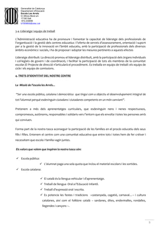 Generalitat de Catalunya
Departament d'Educació
Escola Les Arrels
C/ Alfons Moré s/n
17190 Salt
972.234699
b7009850@xtec.cat
9
3.4.Lideratge i equips de treball
L’Administració educativa ha de promoure i fomentar la capacitat de lideratge dels professionals de
l'organització i la gestió dels centres educatius i l'oferta de serveis d'assessorament, orientació i suport
per a la gestió de la innovació en l'àmbit educatiu, amb la participació de professionals dels diversos
àmbits econòmics i socials, i ha de proposar i adoptar les mesures pertinents a aquests efectes
Lideratge distribuït: La direcció promou el lideratge distribuït, amb la participació dels òrgans individuals
i col·legiats de govern i de coordinació, i facilitar la participació de tots els membres de la comunitat
escolar.El Projecte de direcció n’articularà el procediment. Es treballa en equips de treball: els equips de
cicle i els equips de comissions.
4. TRETS D’IDENTITAT DEL NOSTRE CENTRE
La Missió de l’escola les Arrels...
“Ser una escola pública, catalana i democràtica que tingui com a objectiu el desenvolupament integral de
tot l’alumnat perquè esdevinguin ciutadans i ciutadanes competents en un món canviant”.
Pretenem a més dels aprenentatges curriculars, que esdevinguin nens i nenes respectuosos,
compromesos, autònoms, responsables i solidaris vers l’entorn que els envolta i totes les persones amb
qui conviuen.
Forma part de la nostra tasca aconseguir la participació de les famílies en el procés educatiu dels seus
fills i filles. Entenem el centre com una comunitat educativa que entre tots i totes hem de fer créixer i
necessitem que escola i família vagin juntes.
Els valors que volem que inspiren la nostra tasca són:
 Escola pública:
 L’alumnat paga una sola quota que inclou el material escolars i les sortides.
 Escola catalana:
 El català és la llengua vehicular i d'aprenentatge.
 Treball de llengua Oral a l’Educació Infantil.
 Treball d’expressió oral i escrita.
 Es potencia les festes i tradicions –castanyada, cagatió, carnaval…– i cultura
catalanes, així com el folklore català – sardanes, dites, endevinalles, rondalles,
llegendes i cançons –.
 